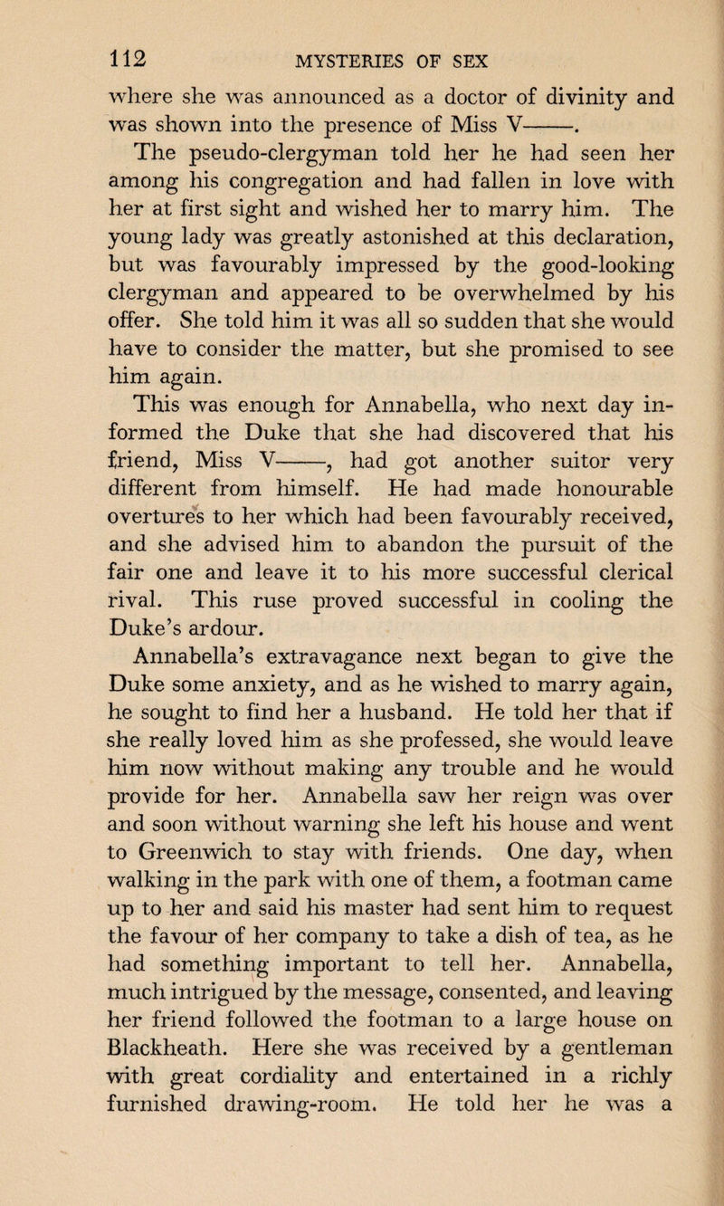 where she was announced as a doctor of divinity and was shown into the presence of Miss V-. The pseudo-clergyman told her he had seen her among his congregation and had fallen in love with her at first sight and wished her to marry him. The young lady was greatly astonished at this declaration, but was favourably impressed by the good-looking clergyman and appeared to be overwhelmed by his offer. She told him it was all so sudden that she would have to consider the matter, but she promised to see him again. This was enough for Annabella, who next day in¬ formed the Duke that she had discovered that his friend, Miss V-, had got another suitor very different from himself. He had made honourable overtures to her which had been favourably received, and she advised him to abandon the pursuit of the fair one and leave it to his more successful clerical rival. This ruse proved successful in cooling the Duke’s ardour. Annabella’s extravagance next began to give the Duke some anxiety, and as he wished to marry again, he sought to find her a husband. He told her that if she really loved him as she professed, she would leave him now without making any trouble and he would provide for her. Annabella saw her reign was over and soon without warning she left his house and went to Greenwich to stay with friends. One day, when walking in the park with one of them, a footman came up to her and said his master had sent him to request the favour of her company to take a dish of tea, as he had something important to tell her. Annabella, much intrigued by the message, consented, and leaving her friend followed the footman to a large house on Blackheath. Here she was received by a gentleman with great cordiality and entertained in a richly furnished drawing-room. He told her he was a