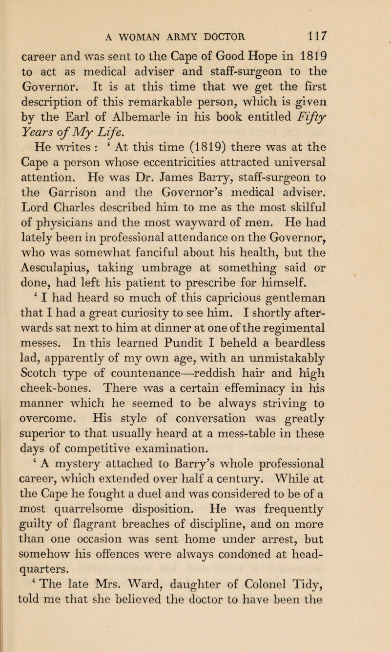 career and was sent to the Cape of Good Hope in 1819 to act as medical adviser and staff-surgeon to the Governor. It is at this time that we get the first description of this remarkable person, which is given by the Earl of Albemarle in his book entitled Fifty Years of My Life. He writes : 4 At this time (1819) there was at the Cape a person whose eccentricities attracted universal attention. He was Dr. James Barry, staff-surgeon to the Garrison and the Governor’s medical adviser. Lord Charles described him to me as the most skilful of physicians and the most wayward of men. He had lately been in professional attendance on the Governor, who was somewhat fanciful about his health, but the Aesculapius, taking umbrage at something said or done, had left his patient to prescribe for himself. 4 I had heard so much of this capricious gentleman that I had a great curiosity to see him. I shortly after¬ wards sat next to him at dinner at one of the regimental messes. In this learned Pundit I beheld a beardless lad, apparently of my own age, with an unmistakably Scotch type of countenance—reddish hair and high cheek-bones. There was a certain effeminacy in his manner which he seemed to be always striving to overcome. His style of conversation was greatly superior to that usually heard at a mess-table in these days of competitive examination. 4 A mystery attached to Barry’s whole professional career, which extended over half a century. While at the Cape he fought a duel and was considered to be of a most quarrelsome disposition. He was frequently guilty of flagrant breaches of discipline, and on more than one occasion was sent home under arrest, but somehow his offences were always condofied at head¬ quarters. 4 The late Mrs. Ward, daughter of Colonel Tidy, told me that she believed the doctor to have been the