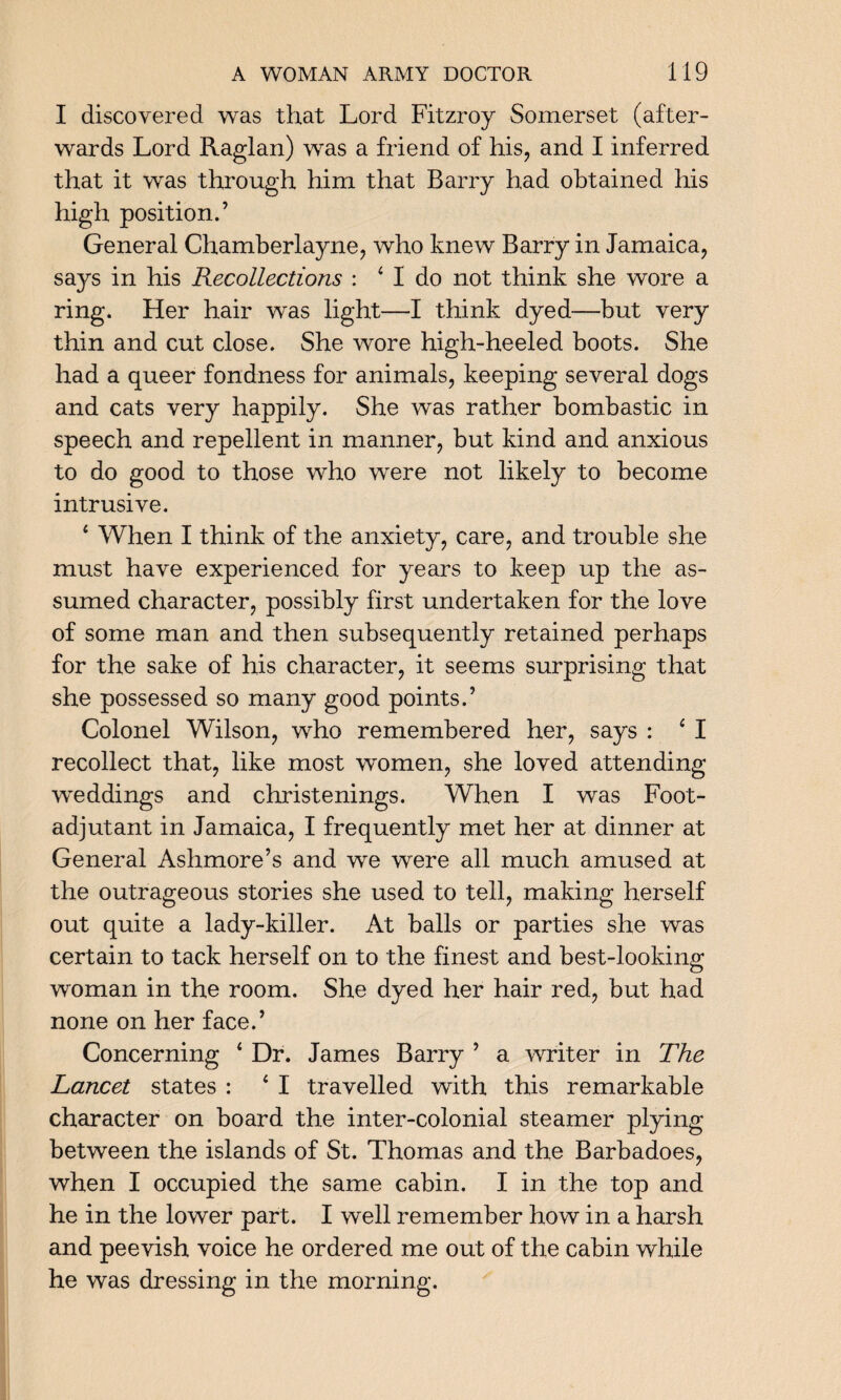 I discovered was that Lord Fitzroy Somerset (after¬ wards Lord Raglan) was a friend of his, and I inferred that it was through him that Barry had obtained his high position.’ General Chamberlayne, who knew Barry in Jamaica, says in his Recollections : 4 I do not think she wore a ring. Her hair was light—I think dyed—but very thin and cut close. She wore high-heeled boots. She had a queer fondness for animals, keeping several dogs and cats very happily. She was rather bombastic in speech and repellent in manner, but kind and anxious to do good to those who were not likely to become intrusive. 4 When I think of the anxiety, care, and trouble she must have experienced for years to keep up the as¬ sumed character, possibly first undertaken for the love of some man and then subsequently retained perhaps for the sake of his character, it seems surprising that she possessed so many good points.’ Colonel Wilson, who remembered her, says : 4 I recollect that, like most women, she loved attending weddings and christenings. When I was Foot- adjutant in Jamaica, I frequently met her at dinner at General Ashmore’s and we were all much amused at the outrageous stories she used to tell, making herself out quite a lady-killer. At balls or parties she was certain to tack herself on to the finest and best-looking woman in the room. She dyed her hair red, but had none on her face.’ Concerning 4 Dr. James Barry ’ a writer in The Lancet states : 4 I travelled with this remarkable character on board the inter-colonial steamer plying between the islands of St. Thomas and the Barbadoes, when I occupied the same cabin. I in the top and he in the lower part. I well remember how in a harsh and peevish voice he ordered me out of the cabin while he was dressing in the morning.