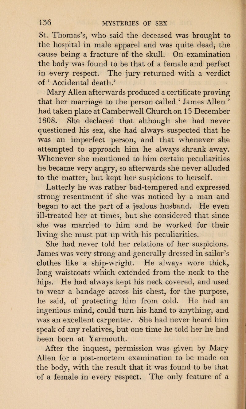 St. Thomas’s, who said the deceased was brought to the hospital in male apparel and was quite dead, the cause being a fracture of the skull. On examination the body was found to be that of a female and perfect in every respect. The jury returned with a verdict of 4 Accidental death.’ Mary Allen afterwards produced a certificate proving that her marriage to the person called 4 James Allen ’ had taken place at Camberwell Church on 13 December 1808. She declared that although she had never questioned his sex, she had always suspected that he was an imperfect person, and that whenever she attempted to approach him he always shrank away. Whenever she mentioned to him certain peculiarities he became very angry, so afterwards she never alluded to the matter, but kept her suspicions to herself. Latterly he was rather bad-tempered and expressed strong resentment if she was noticed by a man and began to act the part of a jealous husband. He even ill-treated her at times, but she considered that since she was married to him and he worked for their living she must put up with his peculiarities. She had never told her relations of her suspicions. James was very strong and generally dressed in sailor’s clothes like a ship-wright. He always wore thick, long waistcoats which extended from the neck to the hips. He had always kept his neck covered, and used to wear a bandage across his chest, for the purpose, he said, of protecting him from cold. He had an ingenious mind, could turn his hand to anything, and was an excellent carpenter. She had never heard him speak of any relatives, but one time he told her he had been born at Yarmouth. After the inquest, permission was given by Mary Allen for a post-mortem examination to be made on the body, with the result that it was found to be that of a female in every respect. The only feature of a