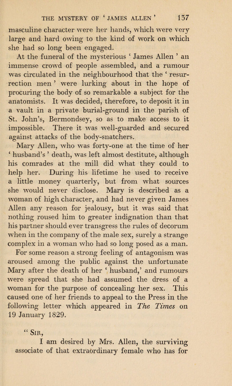 masculine character were her hands, which were very large and hard owing to the kind of work on which she had so long been engaged. At the funeral of the mysterious 4 James Allen ’ an immense crowd of people assembled, and a rumour was circulated in the neighbourhood that the 4 resur¬ rection men ’ were lurking about in the hope of procuring the body of so remarkable a subject for the anatomists. It was decided, therefore, to deposit it in a vault in a private burial-ground in the parish of St. John’s, Bermondsey, so as to make access to it impossible. There it was well-guarded and secured against attacks of the body-snatchers. Mary Allen, who was forty-one at the time of her 4 husband’s ’ death, was left almost destitute, although his comrades at the mill did what they could to help her. During his lifetime he used to receive a little money quarterly, but from what sources she would never disclose. Mary is described as a woman of high character, and had never given James Allen any reason for jealousy, but it was said that nothing roused him to greater indignation than that his partner should ever transgress the rules of decorum when in the company of the male sex, surely a strange complex in a woman who had so long posed as a man. For some reason a strong feeling of antagonism was aroused among the public against the unfortunate Mary after the death of her 4 husband,’ and rumours were spread that she had assumed the dress of a woman for the purpose of concealing her sex. This caused one of her friends to appeal to the Press in the following letter which appeared in The Times on 19 January 1829. 44 Sir, I am desired by Mrs. Allen, the surviving associate of that extraordinary female who has for