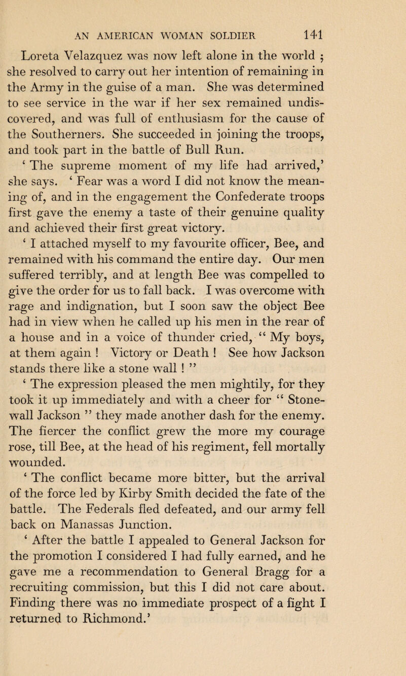 Loreta Velazquez was now left alone in the world $ she resolved to carry out her intention of remaining in the Army in the guise of a man. She was determined to see service in the war if her sex remained undis¬ covered, and was full of enthusiasm for the cause of the Southerners. She succeeded in joining the troops, and took part in the battle of Bull Run. 4 The supreme moment of my life had arrived,’ she says. 4 Fear was a word I did not know the mean¬ ing of, and in the engagement the Confederate troops first gave the enemy a taste of their genuine quality and achieved their first great victory. 4 I attached myself to my favourite officer, Bee, and remained with his command the entire day. Our men suffered terribly, and at length Bee was compelled to give the order for us to fall back. I was overcome with rage and indignation, but I soon saw the object Bee had in view when he called up his men in the rear of a house and in a voice of thunder cried, 44 My boys, at them again ! Victory or Death ! See how Jackson stands there like a stone wall ! ” 4 The expression pleased the men mightily, for they took it up immediately and with a cheer for 44 Stone¬ wall Jackson ” they made another dash for the enemy. The fiercer the conflict grew the more my courage rose, till Bee, at the head of his regiment, fell mortally wounded. 4 The conflict became more bitter, but the arrival of the force led by Kirby Smith decided the fate of the battle. The Federals fled defeated, and our army fell back on Manassas Junction. 4 After the battle I appealed to General Jackson for the promotion I considered I had fully earned, and he gave me a recommendation to General Bragg for a recruiting commission, but this I did not care about. Finding there was no immediate prospect of a fight I returned to Richmond.’