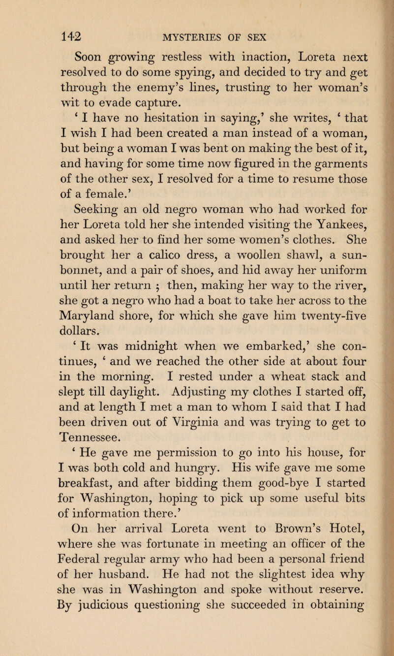 Soon growing restless with inaction, Loreta next resolved to do some spying, and decided to try and get through the enemy’s lines, trusting to her woman’s wit to evade capture. 4 I have no hesitation in saying/ she writes, 4 that I wish I had been created a man instead of a woman, but being a woman I was bent on making the best of it, and having for some time now figured in the garments of the other sex, I resolved for a time to resume those of a female.’ Seeking an old negro woman who had worked for her Loreta told her she intended visiting the Yankees, and asked her to find her some women’s clothes. She brought her a calico dress, a woollen shawl, a sun- bonnet, and a pair of shoes, and hid away her uniform until her return ; then, making her way to the river, she got a negro who had a boat to take her across to the Maryland shore, for which she gave him twenty-five dollars. ‘ It was midnight when we embarked/ she con¬ tinues, ‘ and we reached the other side at about four in the morning. I rested under a wheat stack and slept till daylight. Adjusting my clothes I started off, and at length I met a man to whom I said that I had been driven out of Virginia and was trying to get to Tennessee. ‘ He gave me permission to go into his house, for I was both cold and hungry. His wife gave me some breakfast, and after bidding them good-bye I started for Washington, hoping to pick up some useful bits of information there.’ On her arrival Loreta went to Brown’s Hotel, where she was fortunate in meeting an officer of the Federal regular army who had been a personal friend of her husband. He had not the slightest idea why she was in Washington and spoke without reserve. By judicious questioning she succeeded in obtaining
