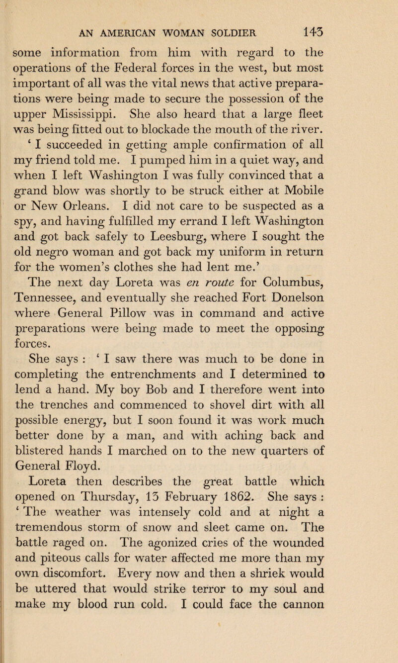 some information from him with regard to the operations of the Federal forces in the west, but most important of all was the vital news that active prepara¬ tions were being made to secure the possession of the upper Mississippi. She also heard that a large fleet was being fitted out to blockade the mouth of the river. 4 I succeeded in getting ample confirmation of all my friend told me. I pumped him in a quiet way, and when I left Washington I was fully convinced that a grand blow was shortly to be struck either at Mobile or New Orleans. I did not care to be suspected as a spy, and having fulfilled my errand I left Washington and got back safely to Leesburg, where I sought the old negro woman and got back my uniform in return for the women’s clothes she had lent me.’ The next day Loreta was en route for Columbus, Tennessee, and eventually she reached Fort Donelson where General Pillow was in command and active preparations were being made to meet the opposing forces. She says : 4 I saw there was much to be done in completing the entrenchments and I determined to lend a hand. My boy Bob and I therefore went into the trenches and commenced to shovel dirt with all possible energy, but I soon found it was work much better done by a man, and with aching back and blistered hands I marched on to the new quarters of General Floyd. Loreta then describes the great battle which opened on Thursday, 15 February 1862. She says : 4 The weather was intensely cold and at night a tremendous storm of snow and sleet came on. The battle raged on. The agonized cries of the wounded and piteous calls for water affected me more than my own discomfort. Every now and then a shriek would be uttered that would strike terror to my soul and make my blood run cold. I could face the cannon