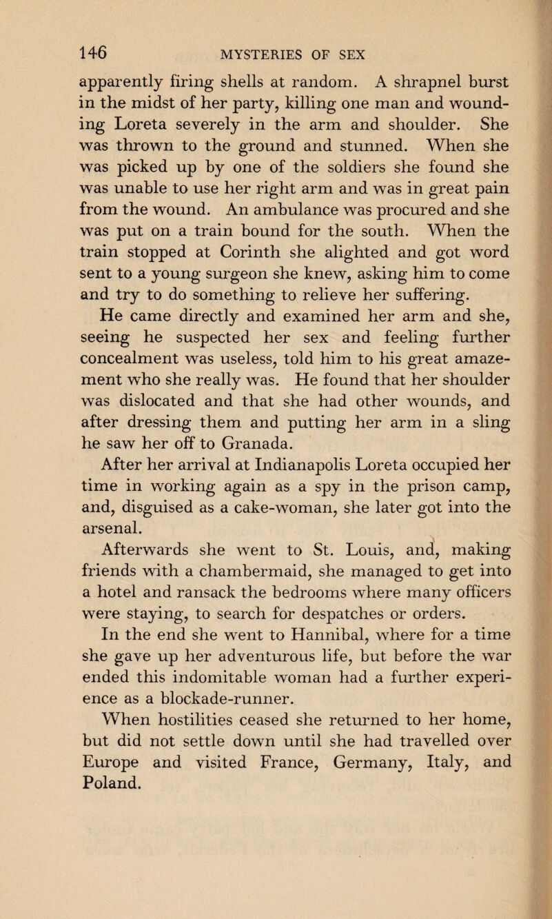 apparently firing shells at random. A shrapnel burst in the midst of her party, killing one man and wound¬ ing Loreta severely in the arm and shoulder. She was thrown to the ground and stunned. When she was picked up by one of the soldiers she found she was unable to use her right arm and was in great pain from the wound. An ambulance was procured and she was put on a train bound for the south. When the train stopped at Corinth she alighted and got word sent to a young surgeon she knew, asking him to come and try to do something to relieve her suffering. He came directly and examined her arm and she, seeing he suspected her sex and feeling further concealment was useless, told him to his great amaze¬ ment who she really was. He found that her shoulder was dislocated and that she had other wounds, and after dressing them and putting her arm in a sling he saw her off to Granada. After her arrival at Indianapolis Loreta occupied her time in working again as a spy in the prison camp, and, disguised as a cake-woman, she later got into the arsenal. \ Afterwards she went to St. Louis, and, making friends with a chambermaid, she managed to get into a hotel and ransack the bedrooms where many officers were staying, to search for despatches or orders. In the end she went to Hannibal, where for a time she gave up her adventurous life, but before the war ended this indomitable woman had a further experi¬ ence as a blockade-runner. When hostilities ceased she returned to her home, but did not settle down until she had travelled over Europe and visited France, Germany, Italy, and Poland.
