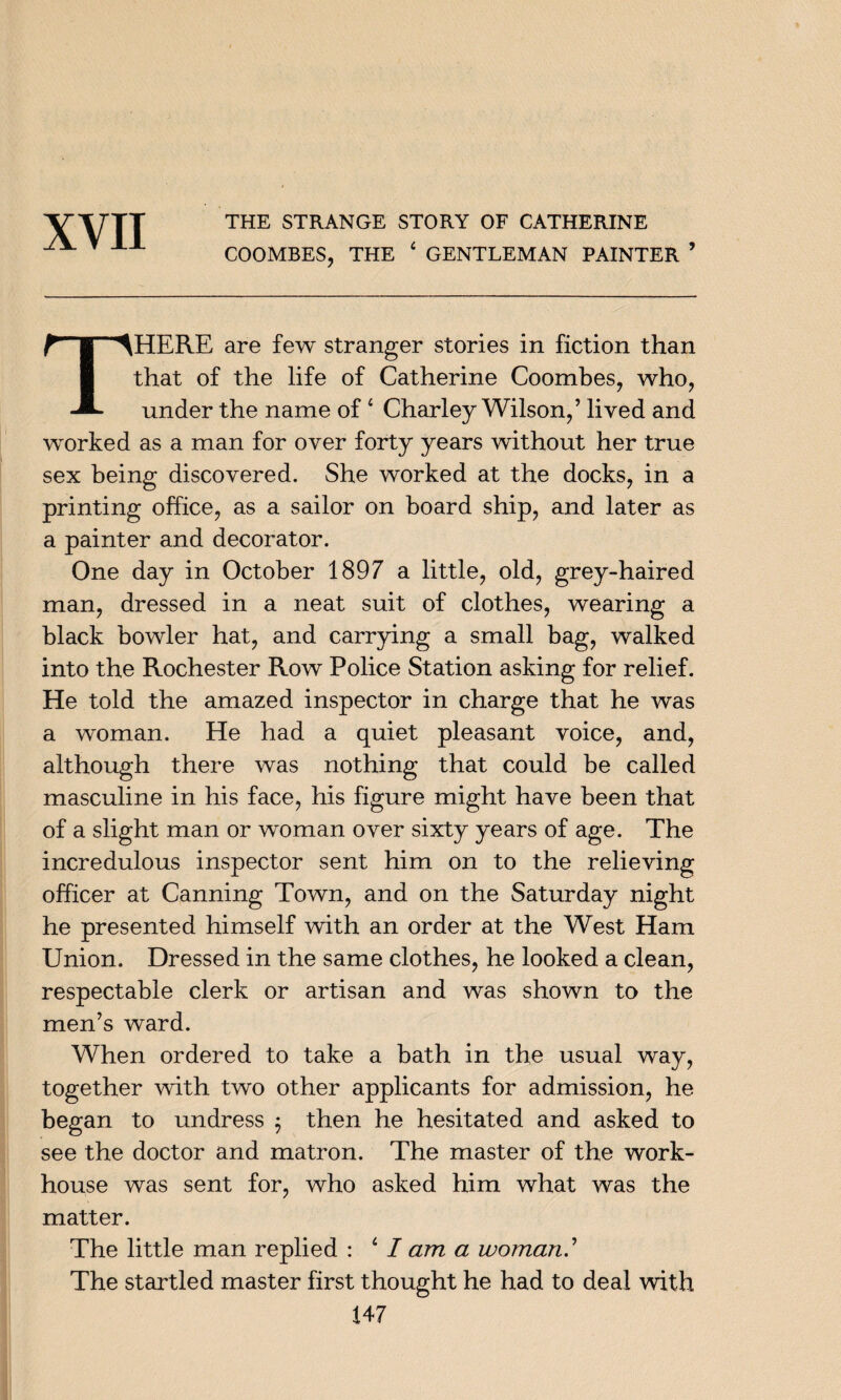 THE STRANGE STORY OF CATHERINE COOMBES, THE 4 GENTLEMAN PAINTER THERE are few stranger stories in fiction than that of the life of Catherine Coombes, who, under the name of4 Charley Wilson,’ lived and worked as a man for over forty years without her true sex being discovered. She worked at the docks, in a printing office, as a sailor on board ship, and later as a painter and decorator. One day in October 1897 a little, old, grey-haired man, dressed in a neat suit of clothes, wearing a black bowler hat, and carrying a small bag, walked into the Rochester Row Police Station asking for relief. He told the amazed inspector in charge that he was a woman. He had a quiet pleasant voice, and, although there was nothing that could be called masculine in his face, his figure might have been that of a slight man or woman over sixty years of age. The incredulous inspector sent him on to the relieving officer at Canning Town, and on the Saturday night he presented himself with an order at the West Ham Union. Dressed in the same clothes, he looked a clean, respectable clerk or artisan and was shown to the men’s ward. When ordered to take a bath in the usual way, together with two other applicants for admission, he began to undress $ then he hesitated and asked to see the doctor and matron. The master of the work- house was sent for, who asked him what was the matter. The little man replied : 4 I am a woman.’ The startled master first thought he had to deal with