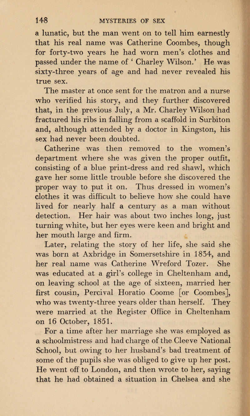 a lunatic, but the man went on to tell him earnestly that his real name was Catherine Coombes, though for forty-two years he had worn men’s clothes and passed under the name of 4 Charley Wilson.’ He was sixty-three years of age and had never revealed his true sex. The master at once sent for the matron and a nurse who verified his story, and they further discovered that, in the previous July, a Mr. Charley Wilson had fractured his ribs in falling from a scaffold in Surbiton and, although attended by a doctor in Kingston, his sex had never been doubted. Catherine was then removed to the women’s department where she was given the proper outfit, consisting of a blue print-dress and red shawl, which gave her some little trouble before she discovered the proper way to put it on. Thus dressed in women’s clothes it was difficult to believe how she could have lived for nearly half a century as a man without detection. Her hair was about two inches long, just turning white, but her eyes were keen and bright and her mouth large and firm. Later, relating the story of her life, she said she was born at Axbridge in Somersetshire in 1834, and her real name was Catherine Wreford Tozer. She was educated at a girl’s college in Cheltenham and, on leaving school at the age of sixteen, married her first cousin, Percival Horatio Coome [or Coombes], who was twenty-three years older than herself. They were married at the Register Office in Cheltenham on 16 October, 1851. For a time after her marriage she was employed as a schoolmistress and had charge of the Cleeve National School, but owing to her husband’s bad treatment of some of the pupils she was obliged to give up her post. He went off to London, and then wrote to her, saying that he had obtained a situation in Chelsea and she
