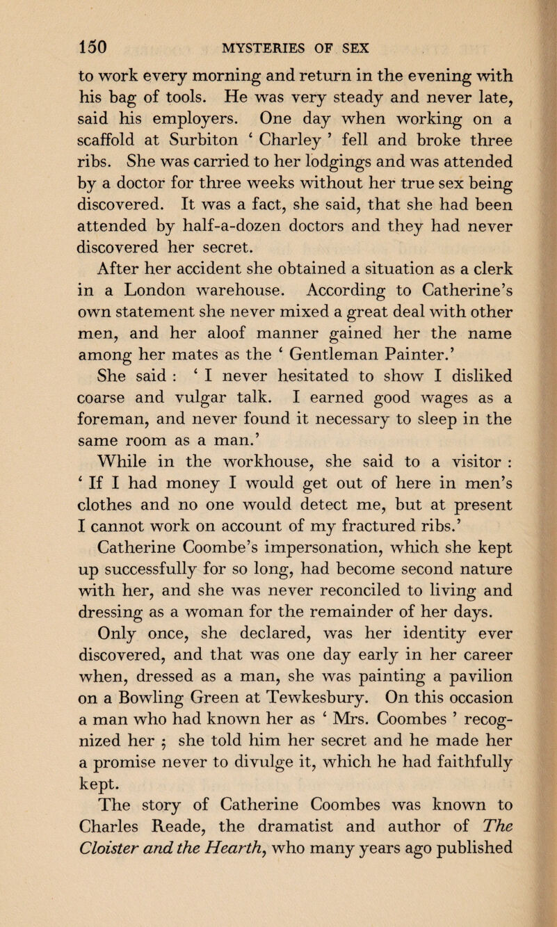 to work every morning and return in the evening with his bag of tools. He was very steady and never late, said his employers. One day when working on a scaffold at Surbiton 4 Charley ’ fell and broke three ribs. She was carried to her lodgings and was attended by a doctor for three weeks without her true sex being discovered. It was a fact, she said, that she had been attended by half-a-dozen doctors and they had never discovered her secret. After her accident she obtained a situation as a clerk in a London warehouse. According to Catherine’s own statement she never mixed a great deal with other men, and her aloof manner gained her the name among her mates as the 4 Gentleman Painter.’ She said : 4 I never hesitated to show I disliked coarse and vulgar talk. I earned good wages as a foreman, and never found it necessary to sleep in the same room as a man.’ While in the workhouse, she said to a visitor : 4 If I had money I would get out of here in men’s clothes and no one would detect me, but at present I cannot work on account of my fractured ribs.’ Catherine Coombe’s impersonation, which she kept up successfully for so long, had become second nature with her, and she was never reconciled to living and dressing as a woman for the remainder of her days. Only once, she declared, was her identity ever discovered, and that was one day early in her career when, dressed as a man, she was painting a pavilion on a Bowling Green at Tewkesbury. On this occasion a man who had known her as 4 Mrs. Coombes ’ recog¬ nized her $ she told him her secret and he made her a promise never to divulge it, which he had faithfully kept. The story of Catherine Coombes was known to Charles Reade, the dramatist and author of The Cloister and the Hearth, who many years ago published