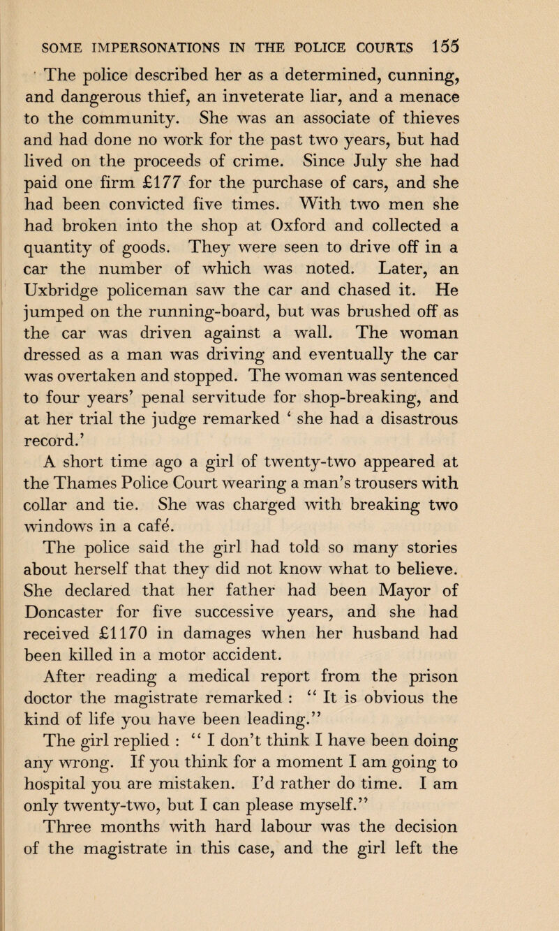 The police described her as a determined, cunning, and dangerous thief, an inveterate liar, and a menace to the community. She was an associate of thieves and had done no work for the past two years, but had lived on the proceeds of crime. Since July she had paid one firm £177 for the purchase of cars, and she had been convicted five times. With two men she had broken into the shop at Oxford and collected a quantity of goods. They were seen to drive off in a car the number of which was noted. Later, an Uxbridge policeman saw the car and chased it. He jumped on the running-board, but was brushed off as the car was driven against a wall. The woman dressed as a man was driving and eventually the car was overtaken and stopped. The woman was sentenced to four years’ penal servitude for shop-breaking, and at her trial the judge remarked ‘ she had a disastrous record.’ A short time ago a girl of twenty-two appeared at the Thames Police Court wearing a man’s trousers with collar and tie. She was charged with breaking two windows in a cafe. The police said the girl had told so many stories about herself that they did not know what to believe. She declared that her father had been Mayor of Doncaster for five successive years, and she had received £1170 in damages when her husband had been killed in a motor accident. After reading a medical report from the prison doctor the magistrate remarked : “It is obvious the kind of life you have been leading.” The girl replied : “I don’t think I have been doing any wrong. If you think for a moment I am going to hospital you are mistaken. I’d rather do time. I am only twenty-two, but I can please myself.” Three months with hard labour was the decision of the magistrate in this case, and the girl left the