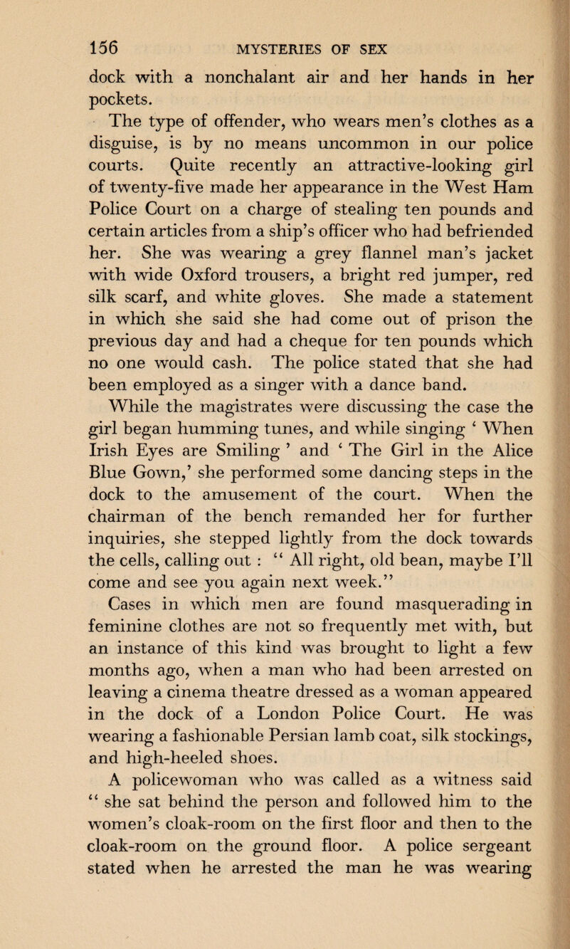 dock with a nonchalant air and her hands in her pockets. The type of offender, who wears men’s clothes as a disguise, is by no means uncommon in our police courts. Quite recently an attractive-looking girl of twenty-five made her appearance in the West Ham Police Court on a charge of stealing ten pounds and certain articles from a ship’s officer who had befriended her. She was wearing a grey flannel man’s jacket with wide Oxford trousers, a bright red jumper, red silk scarf, and white gloves. She made a statement in which she said she had come out of prison the previous day and had a cheque for ten pounds which no one would cash. The police stated that she had been employed as a singer with a dance band. While the magistrates were discussing the case the girl began humming tunes, and while singing 4 When Irish Eyes are Smiling ’ and 4 The Girl in the Alice Blue Gown,’ she performed some dancing steps in the dock to the amusement of the court. When the chairman of the bench remanded her for further inquiries, she stepped lightly from the dock towards the cells, calling out : 44 All right, old bean, maybe I’ll come and see you again next week.” Cases in which men are found masquerading in feminine clothes are not so frequently met with, but an instance of this kind was brought to light a few months ago, when a man who had been arrested on leaving a cinema theatre dressed as a woman appeared in the dock of a London Police Court, He was wearing a fashionable Persian lamb coat, silk stockings, and high-heeled shoes. A policewoman who was called as a witness said 44 she sat behind the person and followed him to the women’s cloak-room on the first floor and then to the cloak-room on the ground floor. A police sergeant stated when he arrested the man he was wearing