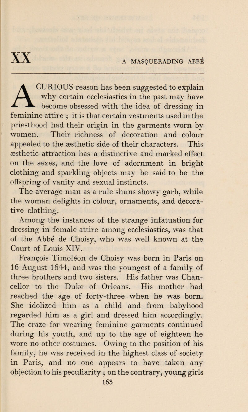 XX A MASQUERADING ABBE A CURIOUS reason has been suggested to explain why certain ecclesiastics in the past may have become obsessed with the idea of dressing in feminine attire $ it is that certain vestments used in the priesthood had their origin in the garments worn by women. Their richness of decoration and colour appealed to the aesthetic side of their characters. This aesthetic attraction has a distinctive and marked effect on the sexes, and the love of adornment in bright clothing and sparkling objects may be said to be the offspring of vanity and sexual instincts. The average man as a rule shuns showy garb, while the woman delights in colour, ornaments, and decora¬ tive clothing. Among the instances of the strange infatuation for dressing in female attire among ecclesiastics, was that of the Abbe de Choisy, who was well known at the Court of Louis XIV. Frangois Timoleon de Choisy was born in Paris on 16 August 1644, and was the youngest of a family of three brothers and two sisters. His father was Chan¬ cellor to the Duke of Orleans. His mother had reached the age of forty-three when he was born. She idolized him as a child and from babyhood regarded him as a girl and dressed him accordingly. The craze for wearing feminine garments continued during his youth, and up to the age of eighteen he wore no other costumes. Owing to the position of his family, he was received in the highest class of society in Paris, and no one appears to have taken any objection to his peculiarity $ on the contrary, young girls