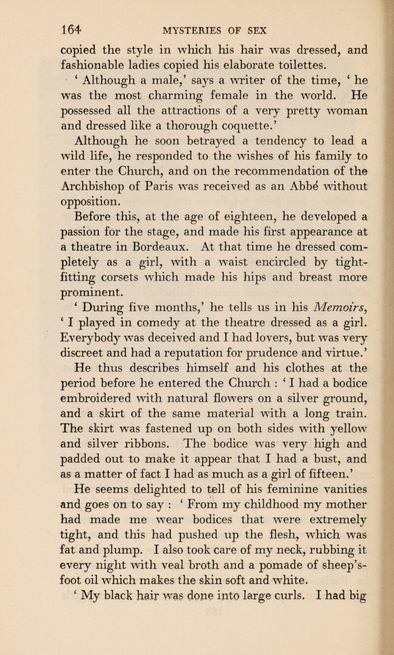 copied the style in which his hair was dressed, and fashionable ladies copied his elaborate toilettes. 4 Although a male,’ says a writer of the time, 4 he was the most charming female in the world. He possessed all the attractions of a very pretty woman and dressed like a thorough coquette.’ Although he soon betrayed a tendency to lead a wild life, he responded to the wishes of his family to enter the Church, and on the recommendation of the Archbishop of Paris was received as an Abbd without opposition. Before this, at the age of eighteen, he developed a passion for the stage, and made his first appearance at a theatre in Bordeaux. At that time he dressed com¬ pletely as a girl, with a waist encircled by tight- fitting corsets which made his hips and breast more prominent. 4 During five months,’ he tells us in his Memoirs, 4 I played in comedy at the theatre dressed as a girl. Everybody was deceived and I had lovers, but was very discreet and had a reputation for prudence and virtue.’ He thus describes himself and his clothes at the period before he entered the Church : 41 had a bodice embroidered 'with natural flowers on a silver ground, and a skirt of the same material with a long train. The skirt was fastened up on both sides with yellow and silver ribbons. The bodice was very high and padded out to make it appear that I had a bust, and as a matter of fact I had as much as a girl of fifteen.’ He seems delighted to tell of his feminine vanities and goes on to say : 4 From my childhood my mother had made me wear bodices that were extremely tight, and this had pushed up the flesh, which was fat and plump. I also took care of my neck, rubbing it every night with veal broth and a pomade of sheep’s- foot oil which makes the skin soft and white. 4 My black hair was done into large curls. I had big
