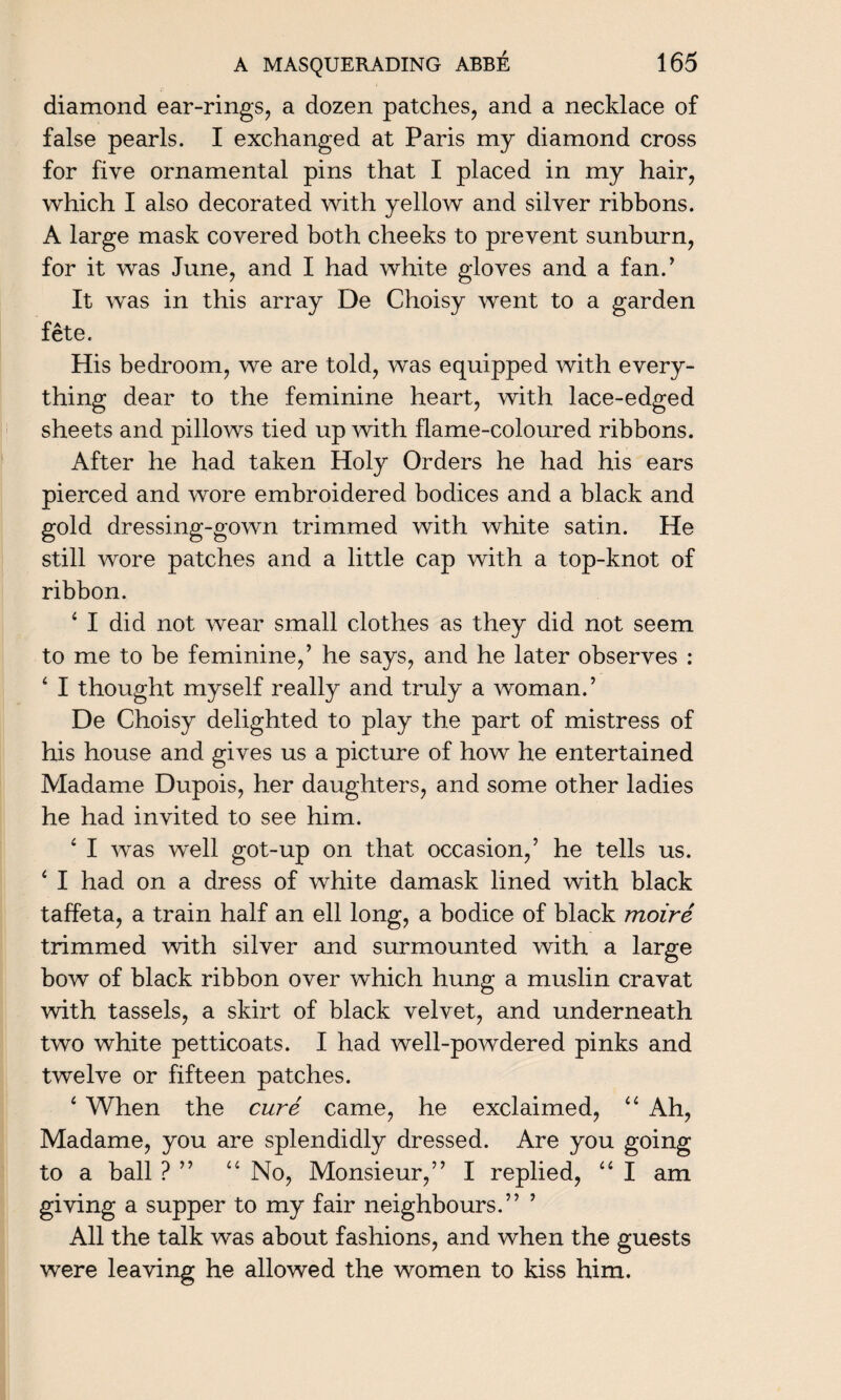 diamond ear-rings, a dozen patches, and a necklace of false pearls. I exchanged at Paris my diamond cross for five ornamental pins that I placed in my hair, which I also decorated with yellow and silver ribbons. A large mask covered both cheeks to prevent sunburn, for it was June, and I had white gloves and a fan/ It was in this array De Choisy went to a garden fete. His bedroom, we are told, was equipped with every¬ thing dear to the feminine heart, with lace-edged sheets and pillows tied up with flame-coloured ribbons. After he had taken Holy Orders he had his ears pierced and wore embroidered bodices and a black and gold dressing-gown trimmed with white satin. He still wore patches and a little cap with a top-knot of ribbon. 4 I did not wear small clothes as they did not seem to me to be feminine,’ he says, and he later observes : 4 I thought myself really and truly a woman.’ De Choisy delighted to play the part of mistress of his house and gives us a picture of how he entertained Madame Dupois, her daughters, and some other ladies he had invited to see him. 4 I was well got-up on that occasion,’ he tells us. 4 I had on a dress of white damask lined with black taffeta, a train half an ell long, a bodice of black moire trimmed with silver and surmounted with a large bow of black ribbon over which hung a muslin cravat with tassels, a skirt of black velvet, and underneath two white petticoats. I had well-powdered pinks and twelve or fifteen patches. 4 When the cure came, he exclaimed, 44 Ah, Madame, you are splendidly dressed. Are you going to a ball ? ” 44 No, Monsieur,” I replied, 44 I am giving a supper to my fair neighbours.” ’ All the talk was about fashions, and when the guests were leaving he allowed the women to kiss him.