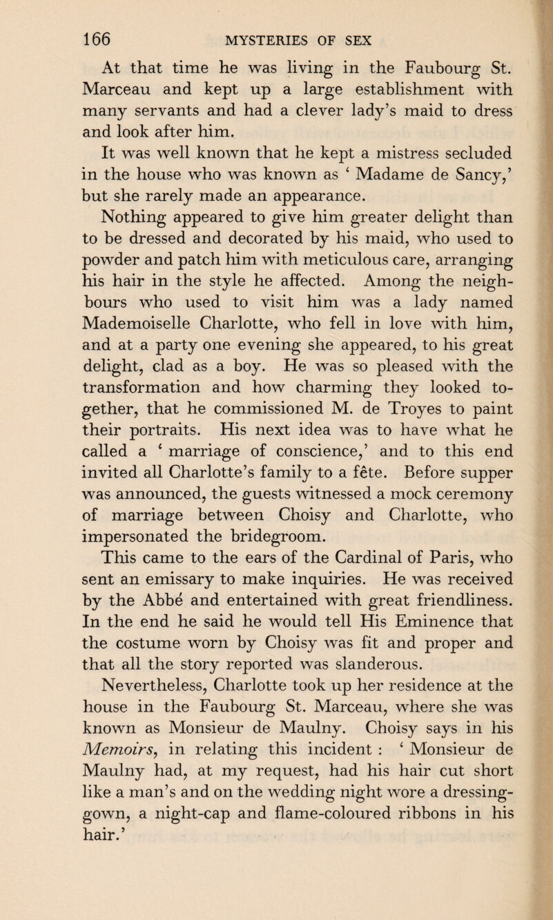 At that time he was living in the Faubourg St. Marceau and kept up a large establishment with many servants and had a clever lady’s maid to dress and look after him. It was well known that he kept a mistress secluded in the house who was known as ‘ Madame de Sancy,’ but she rarely made an appearance. Nothing appeared to give him greater delight than to be dressed and decorated by his maid, who used to powder and patch him with meticulous care, arranging his hair in the style he affected. Among the neigh¬ bours who used to visit him was a lady named Mademoiselle Charlotte, who fell in love with him, and at a party one evening she appeared, to his great delight, clad as a boy. He was so pleased with the transformation and how charming they looked to¬ gether, that he commissioned M. de Troyes to paint their portraits. His next idea was to have what he called a 4 marriage of conscience,’ and to this end invited all Charlotte’s family to a fete. Before supper was announced, the guests witnessed a mock ceremony of marriage between Choisy and Charlotte, who impersonated the bridegroom. This came to the ears of the Cardinal of Paris, who sent an emissary to make inquiries. He was received by the Abbe and entertained with great friendliness. In the end he said he would tell His Eminence that the costume worn by Choisy was fit and proper and that all the story reported was slanderous. Nevertheless, Charlotte took up her residence at the house in the Faubourg St. Marceau, where she was known as Monsieur de Maulny. Choisy says in his Memoirs, in relating this incident : 4 Monsieur de Maulny had, at my request, had his hair cut short like a man’s and on the wedding night wore a dressing- gown, a night-cap and flame-coloured ribbons in his hair.’