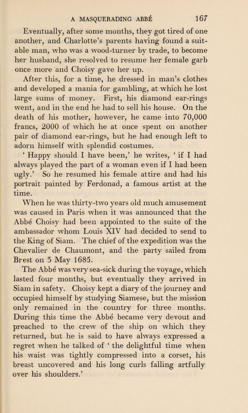 Eventually, after some months, they got tired of one another, and Charlotte’s parents having found a suit¬ able man, who was a wood-turner by trade, to become her husband, she resolved to resume her female garb once more and Choisy gave her up. After this, for a time, he dressed in man’s clothes and developed a mania for gambling, at which he lost large sums of money. First, his diamond ear-rings went, and in the end he had to sell his house. On the death of his mother, however, he came into 70,000 francs, 2000 of which he at once spent on another pair of diamond ear-rings, but he had enough left to adorn himself with splendid costumes. ‘ Happy should I have been,’ he writes, ‘ if I had always played the part of a woman even if I had been ugly.’ So he resumed his female attire and had his portrait painted by Ferdonad, a famous artist at the time. When he was thirty-two years old much amusement was caused in Paris when it was announced that the Abbe Choisy had been appointed to the suite of the ambassador whom Fouis XIV had decided to send to the King of Siam. The chief of the expedition was the Chevalier de Chaumont, and the party sailed from Brest on 3 May 1685. The Abbe was very sea-sick during the voyage, which lasted four months, but eventually they arrived in Siam in safety. Choisy kept a diary of the journey and occupied himself by studying Siamese, but the mission only remained in the country for three months. During this time the Abbe became very devout and preached to the crew of the ship on which they returned, but he is said to have always expressed a regret when he talked of ‘ the delightful time when his waist was tightly compressed into a corset, his breast uncovered and his long curls falling artfully over his shoulders.’