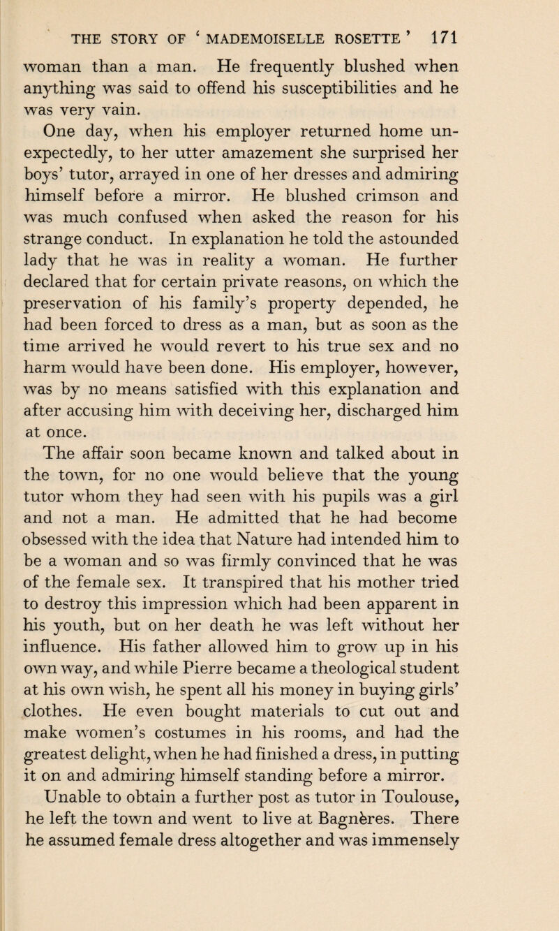 woman than a man. He frequently blushed when anything was said to offend his susceptibilities and he was very vain. One day, when his employer returned home un¬ expectedly, to her utter amazement she surprised her boys’ tutor, arrayed in one of her dresses and admiring himself before a mirror. He blushed crimson and was much confused when asked the reason for his strange conduct. In explanation he told the astounded lady that he was in reality a woman. He further declared that for certain private reasons, on which the preservation of his family’s property depended, he had been forced to dress as a man, but as soon as the time arrived he would revert to his true sex and no harm would have been done. His employer, however, was by no means satisfied with this explanation and after accusing him with deceiving her, discharged him at once. The affair soon became known and talked about in the town, for no one would believe that the young tutor whom they had seen with his pupils was a girl and not a man. He admitted that he had become obsessed with the idea that Nature had intended him to be a woman and so was firmly convinced that he was of the female sex. It transpired that his mother tried to destroy this impression which had been apparent in his youth, but on her death he was left without her influence. His father allowed him to grow up in his own way, and while Pierre became a theological student at his own wish, he spent all his money in buying girls’ clothes. He even bought materials to cut out and make women’s costumes in his rooms, and had the greatest delight, when he had finished a dress, in putting it on and admiring himself standing before a mirror. Unable to obtain a further post as tutor in Toulouse, he left the town and went to live at Bagnbres. There he assumed female dress altogether and was immensely