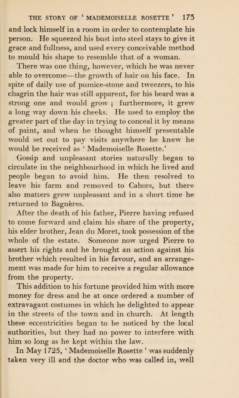and lock himself in a room in order to contemplate his person. He squeezed his bust into steel stays to give it grace and fullness, and used every conceivable method to mould his shape to resemble that of a woman. There was one thing, however, which he was never able to overcome—the growth of hair on his face. In spite of daily use of pumice-stone and tweezers, to his chagrin the hair was still apparent, for his beard was a strong one and would grow 5 furthermore, it grew a long way down his cheeks. He used to employ the greater part of the day in trying to conceal it by means of paint, and when he thought himself presentable would set out to pay visits anywhere he knew he would be received as ‘ Mademoiselle Rosette.’ Gossip and unpleasant stories naturally began to circulate in the neighbourhood in which he lived and people began to avoid him. He then resolved to leave his farm and removed to Cahors, but there also matters grew unpleasant and in a short time he returned to Bagnkres. After the death of his father, Pierre having refused to come forward and claim his share of the property, his elder brother, Jean du Moret, took possession of the whole of the estate. Someone now urged Pierre to assert his rights and he brought an action against his brother which resulted in his favour, and an arrange¬ ment was made for him to receive a regular allowance from the property. This addition to his fortune provided him with more money for dress and he at once ordered a number of extravagant costumes in which he delighted to appear in the streets of the town and in church. At length these eccentricities began to be noticed by the local authorities, but they had no power to interfere with him so long as he kept within the law. In May 1725, 4 Mademoiselle Rosette ’ was suddenly taken very ill and the doctor who was called in, well