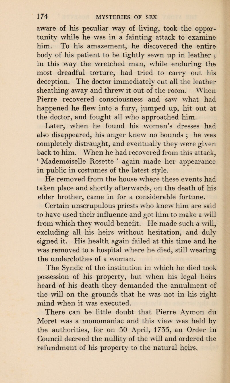 aware of his peculiar way of living, took the oppor¬ tunity while he was in a fainting attack to examine him. To his amazement, he discovered the entire body of his patient to be tightly sewn up in leather 5 in this way the wretched man, while enduring the most dreadful torture, had tried to carry out his deception. The doctor immediately cut all the leather sheathing away and threw it out of the room. When Pierre recovered consciousness and saw what had happened he flew into a fury, jumped up, hit out at the doctor, and fought all who approached him. Later, when he found his women’s dresses had also disappeared, his anger knew no bounds 5 he was completely distraught, and eventually they were given back to him. When he had recovered from this attack, 4 Mademoiselle Rosette ’ again made her appearance in public in costumes of the latest style. He removed from the house where these events had taken place and shortly afterwards, on the death of his elder brother, came in for a considerable fortune. Certain unscrupulous priests who knew him are said to have used their influence and got him to make a will from which they would benefit. He made such a will, excluding all his heirs without hesitation, and duly signed it. His health again failed at this time and he was removed to a hospital where he died, still wearing the underclothes of a woman. The Syndic of the institution in which he died took possession of his property, but when his legal heirs heard of his death they demanded the annulment of the will on the grounds that he was not in his right mind when it was executed. There can be little doubt that Pierre Aymon du Moret was a monomaniac and this view was held by the authorities, for on 30 April, 1735, an Order in Council decreed the nullity of the will and ordered the refundment of his property to the natural heirs.