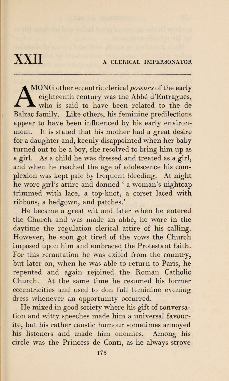 A CLERICAL IMPERSONATOR A MONG other eccentric clerical poseurs of the early LJL eighteenth century was the Abbe d’Entragues, A. -A who is said to have been related to the de Balzac family. Like others, his feminine predilections appear to have been influenced by his early environ¬ ment. It is stated that his mother had a great desire for a daughter and, keenly disappointed when her baby turned out to be a boy, she resolved to bring him up as a girl. As a child he was dressed and treated as a girl, and when he reached the age of adolescence his com¬ plexion was kept pale by frequent bleeding. At night he wore girl’s attire and donned 4 a woman’s nightcap trimmed with lace, a top-knot, a corset laced with ribbons, a bedgown, and patches.’ He became a great wit and later when he entered the Church and was made an abbe, he wore in the daytime the regulation clerical attire of his calling. However, he soon got tired of the vows the Church imposed upon him and embraced the Protestant faith. For this recantation he was exiled from the country, but later on, when he was able to return to Paris, he repented and again rejoined the Roman Catholic Church. At the same time he resumed his former eccentricities and used to don full feminine evening dress whenever an opportunity occurred. He mixed in good society where his gift of conversa¬ tion and witty speeches made him a universal favour¬ ite, but his rather caustic humour sometimes annoyed his listeners and made him enemies. Among his circle was the Princess de Conti, as he always strove