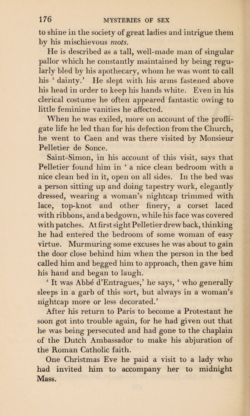 to shine in the society of great ladies and intrigue them by his mischievous mots. He is described as a tall, well-made man of singular pallor which he constantly maintained by being regu¬ larly bled by his apothecary, whom he was wont to call his ‘ dainty.’ He slept with his arms fastened above his head in order to keep his hands white. Even in his clerical costume he often appeared fantastic owing to little feminine vanities he affected. When he was exiled, more on account of the profli¬ gate life he led than for his defection from the Church, he went to Caen and was there visited by Monsieur Pelletier de Sonce. Saint-Simon, in his account of this visit, says that Pelletier found him in ‘ a nice clean bedroom with a nice clean bed in it, open on all sides. In the bed was a person sitting up and doing tapestry work, elegantly dressed, wearing a woman’s nightcap trimmed with lace, top-knot and other finery, a corset laced with ribbons, and a bedgown, while his face was covered with patches. At first sight Pelletier drew back, thinking he had entered the bedroom of some woman of easy virtue. Murmuring some excuses he was about to gain the door close behind him when the person in the bed called him and begged him to approach, then gave him his hand and began to laugh. ‘ It was Abbe d’Entragues,’ he says, ‘ who generally sleeps in a garb of this sort, but always in a woman’s nightcap more or less decorated.’ After his return to Paris to become a Protestant he soon got into trouble again, for he had given out that he was being persecuted and had gone to the chaplain of the Dutch Ambassador to make his abjuration of the Roman Catholic faith. One Christmas Eve he paid a visit to a lady who had invited him to accompany her to midnight Mass.