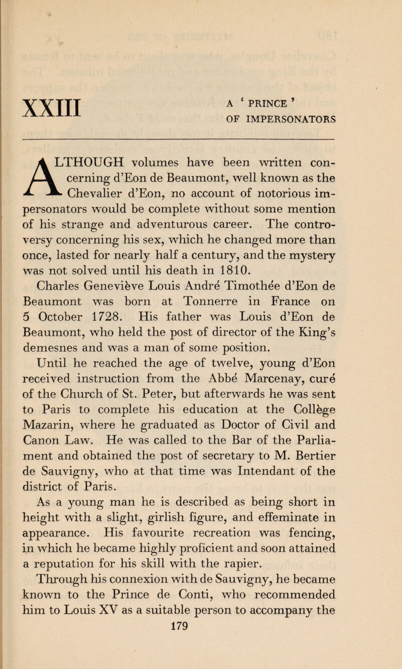 A ‘ PRINCE ’ OF IMPERSONATORS ALTHOUGH volumes have been written con¬ cerning d’Eon de Beaumont, well known as the ^ Chevalier d’Eon, no account of notorious im¬ personators would be complete without some mention of his strange and adventurous career. The contro¬ versy concerning his sex, which he changed more than once, lasted for nearly half a century, and the mystery was not solved until his death in 1810. Charles Genevibve Louis Andre Timothee d’Eon de Beaumont was born at Tonnerre in France on 5 October 1728. His father was Louis d’Eon de Beaumont, who held the post of director of the King’s demesnes and was a man of some position. Until he reached the age of twelve, young d’Eon received instruction from the Abbe Marcenay, cure of the Church of St. Peter, but afterwards he was sent to Paris to complete his education at the College Mazarin, where he graduated as Doctor of Civil and Canon Law. He was called to the Bar of the Parlia¬ ment and obtained the post of secretary to M. Bertier de Sauvigny, who at that time was Intendant of the district of Paris. As a young man he is described as being short in height with a slight, girlish figure, and effeminate in appearance. His favourite recreation was fencing, in which he became highly proficient and soon attained a reputation for his skill with the rapier. Through his connexion with de Sauvigny, he became known to the Prince de Conti, who recommended him to Louis XV as a suitable person to accompany the