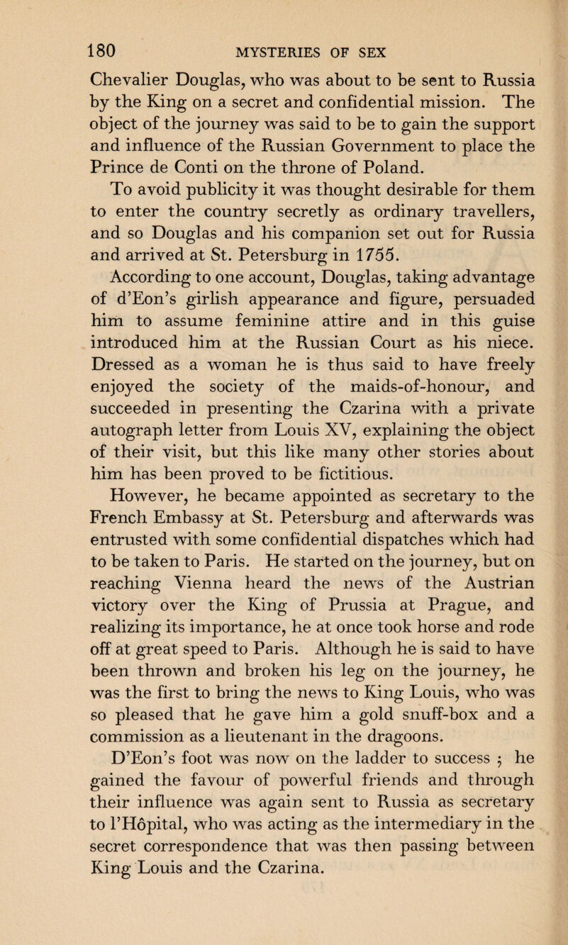 Chevalier Douglas, who was about to be sent to Russia by the King on a secret and confidential mission. The object of the journey was said to be to gain the support and influence of the Russian Government to place the Prince de Conti on the throne of Poland. To avoid publicity it was thought desirable for them to enter the country secretly as ordinary travellers, and so Douglas and his companion set out for Russia and arrived at St. Petersburg in 1755. According to one account, Douglas, taking advantage of d’Eon’s girlish appearance and figure, persuaded him to assume feminine attire and in this guise introduced him at the Russian Court as his niece. Dressed as a woman he is thus said to have freely enjoyed the society of the maids-of-honour, and succeeded in presenting the Czarina with a private autograph letter from Louis XV, explaining the object of their visit, but this like many other stories about him has been proved to be fictitious. However, he became appointed as secretary to the French Embassy at St. Petersburg and afterwards was entrusted with some confidential dispatches which had to be taken to Paris. He started on the journey, but on reaching Vienna heard the news of the Austrian victory over the King of Prussia at Prague, and realizing its importance, he at once took horse and rode off at great speed to Paris. Although he is said to have been thrown and broken his leg on the journey, he was the first to bring the news to King Louis, who was so pleased that he gave him a gold snuff-box and a commission as a lieutenant in the dragoons. D’Eon’s foot was now on the ladder to success 5 he gained the favour of powerful friends and through their influence was again sent to Russia as secretary to l’Hopital, who was acting as the intermediary in the secret correspondence that was then passing between King Louis and the Czarina.