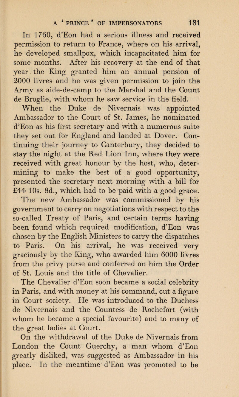In 1760, d’Eon had a serious illness and received permission to return to France, where on his arrival, he developed smallpox, which incapacitated him for some months. After his recovery at the end of that year the King granted him an annual pension of 2000 livres and he was given permission to join the Army as aide-de-camp to the Marshal and the Count de Broglie, with whom he saw service in the field. When the Duke de Nivernais was appointed Ambassador to the Court of St. James, he nominated d’Eon as his first secretary and with a numerous suite they set out for England and landed at Dover. Con¬ tinuing their journey to Canterbury, they decided to stay the night at the Red Lion Inn, where they were received with great honour by the host, who, deter¬ mining to make the best of a good opportunity, presented the secretary next morning with a bill for £44 10s. 8d., which had to be paid with a good grace. The new Ambassador was commissioned by his government to carry on negotiations with respect to the so-called Treaty of Paris, and certain terms having been found which required modification, d’Eon was chosen by the English Ministers to carry the dispatches to Paris. On his arrival, he was received very graciously by the King, who awarded him 6000 livres from the privy purse and conferred on him the Order of St. Louis and the title of Chevalier. The Chevalier d’Eon soon became a social celebrity in Paris, and with money at his command, cut a figure in Court society. He was introduced to the Duchess de Nivernais and the Countess de Rochefort (with whom he became a special favourite) and to many of the great ladies at Court. On the withdrawal of the Duke de Nivernais from London the Count Guerchy, a man whom d’Eon greatly disliked, was suggested as Ambassador in his place. In the meantime d’Eon was promoted to be