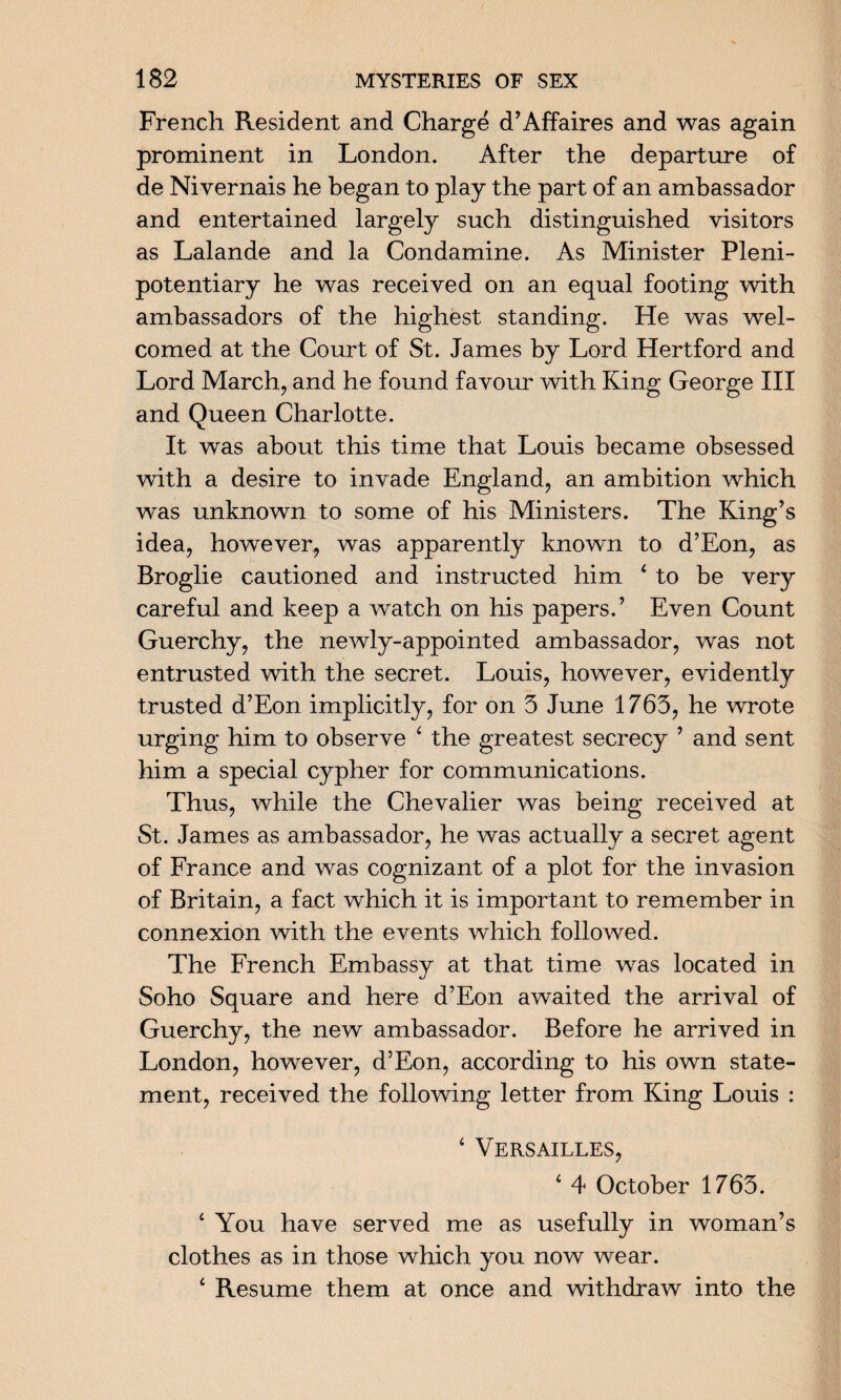 French Resident and Charge d’Affaires and was again prominent in London. After the departure of de Nivernais he began to play the part of an ambassador and entertained largely such distinguished visitors as Lalande and la Condamine. As Minister Pleni¬ potentiary he was received on an equal footing with ambassadors of the highest standing. He was wel¬ comed at the Court of St. James by Lord Hertford and Lord March, and he found favour with King George III and Queen Charlotte. It was about this time that Louis became obsessed with a desire to invade England, an ambition which was unknown to some of his Ministers. The King’s idea, however, was apparently known to d’Eon, as Broglie cautioned and instructed him 4 to be very careful and keep a watch on his papers.’ Even Count Guerchy, the newly-appointed ambassador, was not entrusted with the secret. Louis, however, evidently trusted d’Eon implicitly, for on 3 June 1763, he wrote urging him to observe 4 the greatest secrecy ’ and sent him a special cypher for communications. Thus, while the Chevalier was being received at St. James as ambassador, he was actually a secret agent of France and was cognizant of a plot for the invasion of Britain, a fact which it is important to remember in connexion with the events which followed. The French Embassy at that time was located in Soho Square and here d’Eon awaited the arrival of Guerchy, the new ambassador. Before he arrived in London, however, d’Eon, according to his own state¬ ment, received the following letter from King Louis : 4 Versailles, 4 4 October 1763. 4 You have served me as usefully in woman’s clothes as in those which you now wear. 4 Resume them at once and withdraw into the