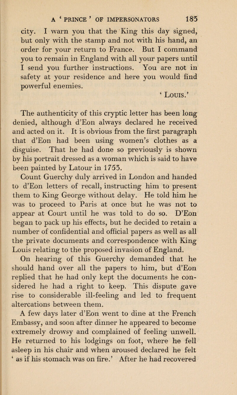 city. I warn you that the King this day signed, but only with the stamp and not with his hand, an order for your return to France. But I command you to remain in England with all your papers until I send you further instructions. You are not in safety at your residence and here you would find powerful enemies. 4 Louis.' The authenticity of this cryptic letter has been long denied, although d’Eon always declared he received and acted on it. It is obvious from the first paragraph that d’Eon had been using women’s clothes as a disguise. That he had done so previously is shown by his portrait dressed as a woman which is said to have been painted by Latour in 1755. Count Guerchy duly arrived in London and handed to d’Eon letters of recall, instructing him to present them to King George without delay. He told him he was to proceed to Paris at once but he was not to appear at Court until he was told to do so. D’Eon began to pack up his effects, but he decided to retain a number of confidential and official papers as well as all the private documents and correspondence with King Louis relating to the proposed invasion of England. On hearing of this Guerchy demanded that he should hand over all the papers to him, but d’Eon replied that he had only kept the documents he con¬ sidered he had a right to keep. This dispute gave rise to considerable ill-feeling and led to frequent altercations between them. A few days later d’Eon went to dine at the French Embassy, and soon after dinner he appeared to become extremely drowsy and complained of feeling unwell. He returned to his lodgings on foot, where he fell asleep in his chair and when aroused declared he felt 4 as if his stomach was on fire.’ After he had recovered