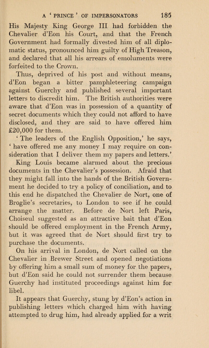His Majesty King George III had forbidden the Chevalier d’Eon his Court, and that the French Government had formally divested him of all diplo¬ matic status, pronounced him guilty of High Treason, and declared that all his arrears of emoluments were forfeited to the Crown. Thus, deprived of his post and without means, d’Eon began a bitter pamphleteering campaign against Guerchy and published several important letters to discredit him. The British authorities were aware that d’Eon was in possession of a quantity of secret documents which they could not afford to have disclosed, and they are said to have offered him £20,000 for them. 4 The leaders of the English Opposition,’ he says, 4 have offered me any money I may require on con¬ sideration that I deliver them my papers and letters.’ King Louis became alarmed about the precious documents in the Chevalier’s possession. Afraid that they might fall into the hands of the British Govern¬ ment he decided to try a policy of conciliation, and to this end he dispatched the Chevalier de Nort, one of Broglie’s secretaries, to London to see if he could arrange the matter. Before de Nort left Paris, Choiseul suggested as an attractive bait that d’Eon should be offered employment in the French Army, but it was agreed that de Nort should first try to purchase the documents. On his arrival in London, de Nort called on the Chevalier in Brewer Street and opened negotiations by offering him a small sum of money for the papers, but d’Eon said he could not surrender them because Guerchy had instituted proceedings against him for libel. It appears that Guerchy, stung by d’Eon’s action in publishing letters which charged him with having attempted to drug him, had already applied for a writ
