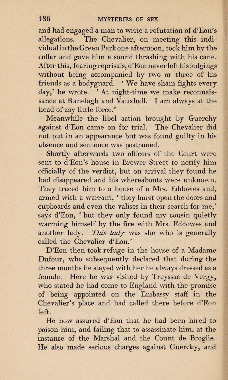 and had engaged a man to write a refutation of d’Eon’s allegations. The Chevalier, on meeting this indi¬ vidual in the Green Park one afternoon, took him by the collar and gave him a sound thrashing with his cane. After this, fearing reprisals, d’Eon never left his lodgings without being accompanied by two or three of his friends as a bodyguard. 4 We have sham fights every day,7 he wrote. 4 At night-time we make reconnais¬ sance at Ranelagh and Vauxhall. I am always at the head of my little force.7 Meanwhile the libel action brought by Guerchy against d7Eon came on for trial. The Chevalier did not put in an appearance but was found guilty in his absence and sentence was postponed. Shortly afterwards two officers of the Court were sent to d7Eon7s house in Brewer Street to notify him officially of the verdict, but on arrival they found he had disappeared and his whereabouts were unknown. They traced him to a house of a Mrs. Eddowes and, armed with a warrant, 4 they burst open the doors and cupboards and even the valises in their search for me,7 says d7Eon, 4 but they only found my cousin quietly warming himself by the fire with Mrs. Eddowes and another lady. This lady was she who is generally called the Chevalier d’Eon.7 D7Eon then took refuge in the house of a Madame Dufour, who subsequently declared that during the three months he stayed with her he always dressed as a female. Here he was visited by Treyssac de Vergy, who stated he had come to England with the promise of being appointed on the Embassy staff in the Chevalier’s place and had called there before d’Eon left. He now assured d’Eon that he had been hired to poison him, and failing that to assassinate him, at the instance of the Marshal and the Count de Broglie. He also made serious charges against Guerchy, and