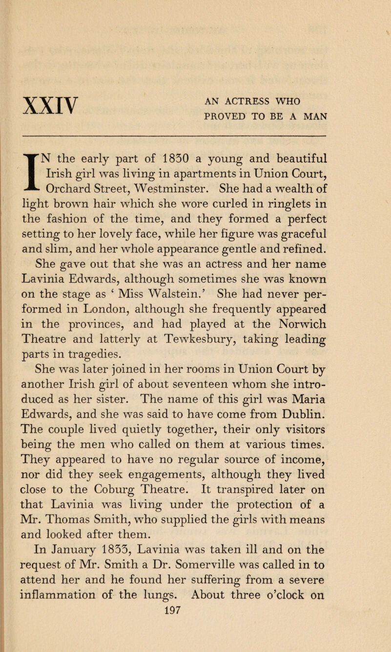 XXIV AN ACTRESS WHO PROVED TO BE A MAN IN the early part of 1830 a young and beautiful Irish girl was living in apartments in Union Court, Orchard Street, Westminster. She had a wealth of light brown hair which she wore curled in ringlets in the fashion of the time, and they formed a perfect setting to her lovely face, while her figure was graceful and slim, and her whole appearance gentle and refined. She gave out that she was an actress and her name Lavinia Edwards, although sometimes she was known on the stage as ‘ Miss Walstein.’ She had never per¬ formed in London, although she frequently appeared in the provinces, and had played at the Norwich Theatre and latterly at Tewkesbury, taking leading parts in tragedies. She was later joined in her rooms in Union Court by another Irish girl of about seventeen whom she intro¬ duced as her sister. The name of this girl was Maria Edwards, and she was said to have come from Dublin. The couple lived quietly together, their only visitors being the men who called on them at various times. They appeared to have no regular source of income, nor did they seek engagements, although they lived close to the Coburg Theatre. It transpired later on that Lavinia was living under the protection of a Mr. Thomas Smith, who supplied the girls with means and looked after them. In January 1833, Lavinia was taken ill and on the request of Mr. Smith a Dr. Somerville was called in to attend her and he found her suffering from a severe inflammation of the lungs. About three o’clock on