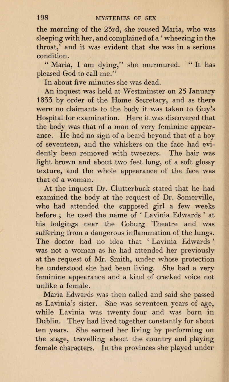 the morning of the 23rd, she roused Maria, who was sleeping with her, and complained of a 4 wheezing in the throat,’ and it was evident that she was in a serious condition. “ Maria, I am dying,” she murmured. “ It has pleased God to call me.” In about five minutes she was dead. An inquest was held at Westminster on 25 January 1833 by order of the Home Secretary, and as there were no claimants to the body it was taken to Guy’s Hospital for examination. Here it was discovered that the body was that of a man of very feminine appear¬ ance. He had no sign of a beard beyond that of a boy of seventeen, and the whiskers on the face had evi¬ dently been removed with tweezers. The hair was light brown and about two feet long, of a soft glossy texture, and the whole appearance of the face was that of a woman. At the inquest Dr. Clutterbuck stated that he had examined the body at the request of Dr. Somerville, who had attended the supposed girl a few weeks before ; he used the name of ‘ Lavinia Edwards ’ at his lodgings near the Coburg Theatre and was suffering from a dangerous inflammation of the lungs. The doctor had no idea that ‘ Lavinia Edwards ’ was not a woman as he had attended her previously at the request of Mr. Smith, under whose protection he understood she had been living. She had a very feminine appearance and a kind of cracked voice not unlike a female. Maria Edwards was then called and said she passed as Lavinia’s sister. She was seventeen years of age, while Lavinia was twenty-four and was born in Dublin. They had lived together constantly for about ten years. She earned her living by performing on the stage, travelling about the country and playing female characters, In the provinces she played under