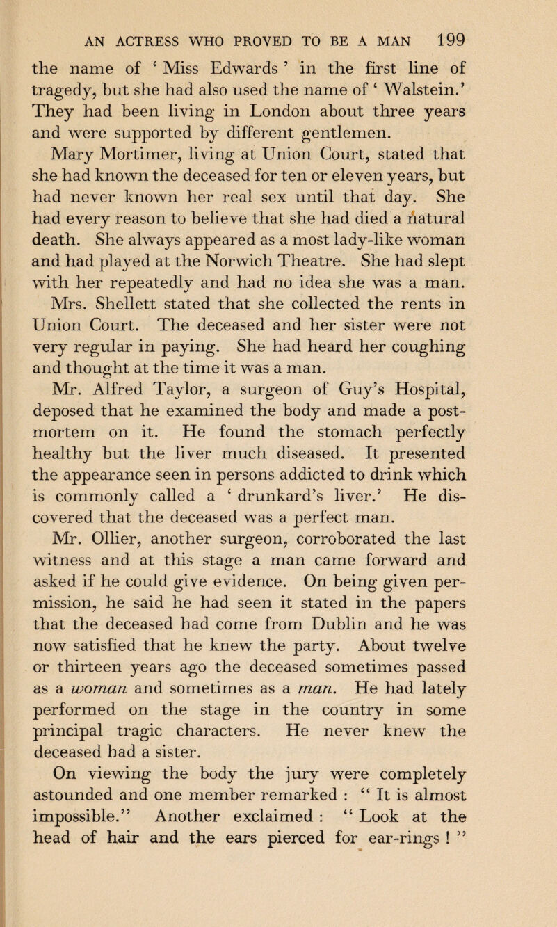 the name of ‘ Miss Edwards ’ in the first line of tragedy, but she had also used the name of 4 Walstein.’ They had been living in London about three years and were supported by different gentlemen. Mary Mortimer, living at Union Court, stated that she had known the deceased for ten or eleven years, but had never known her real sex until that day. She had every reason to believe that she had died a hatural death. She always appeared as a most lady-like woman and had played at the Norwich Theatre. She had slept with her repeatedly and had no idea she was a man. Mrs. Shellett stated that she collected the rents in Union Court. The deceased and her sister were not very regular in paying. She had heard her coughing and thought at the time it was a man. Mr. Alfred Taylor, a surgeon of Guy’s Hospital, deposed that he examined the body and made a post¬ mortem on it. He found the stomach perfectly healthy but the liver much diseased. It presented the appearance seen in persons addicted to drink which is commonly called a 4 drunkard’s liver.’ He dis¬ covered that the deceased was a perfect man. Mr. Ollier, another surgeon, corroborated the last witness and at this stage a man came forward and asked if he could give evidence. On being given per¬ mission, he said he had seen it stated in the papers that the deceased had come from Dublin and he was now satisfied that he knew the party. About twelve or thirteen years ago the deceased sometimes passed as a woman and sometimes as a man. He had lately performed on the stage in the country in some principal tragic characters. He never knew the deceased had a sister. On viewing the body the jury were completely astounded and one member remarked : It is almost impossible.” Another exclaimed : “ Look at the head of hair and the ears pierced for ear-rings ! ”