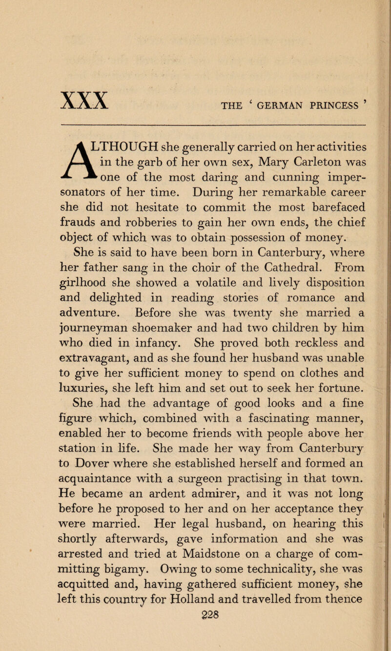 XXX A LTHOUGH she generally carried on her activities in the garb of her own sex, Mary Carleton was «*• -^one of the most daring and cunning imper¬ sonators of her time. During her remarkable career she did not hesitate to commit the most barefaced frauds and robberies to gain her own ends, the chief object of which was to obtain possession of money. She is said to have been born in Canterbury, where her father sang in the choir of the Cathedral. From girlhood she showed a volatile and lively disposition and delighted in reading stories of romance and adventure. Before she was twenty she married a journeyman shoemaker and had two children by him who died in infancy. She proved both reckless and extravagant, and as she found her husband was unable to give her sufficient money to spend on clothes and luxuries, she left him and set out to seek her fortune. She had the advantage of good looks and a fine figure which, combined with a fascinating manner, enabled her to become friends with people above her station in life. She made her way from Canterbury to Dover where she established herself and formed an acquaintance with a surgeon practising in that town. He became an ardent admirer, and it was not long before he proposed to her and on her acceptance they were married. Her legal husband, on hearing this shortly afterwards, gave information and she was arrested and tried at Maidstone on a charge of com¬ mitting bigamy. Owing to some technicality, she was acquitted and, having gathered sufficient money, she left this country for Holland and travelled from thence