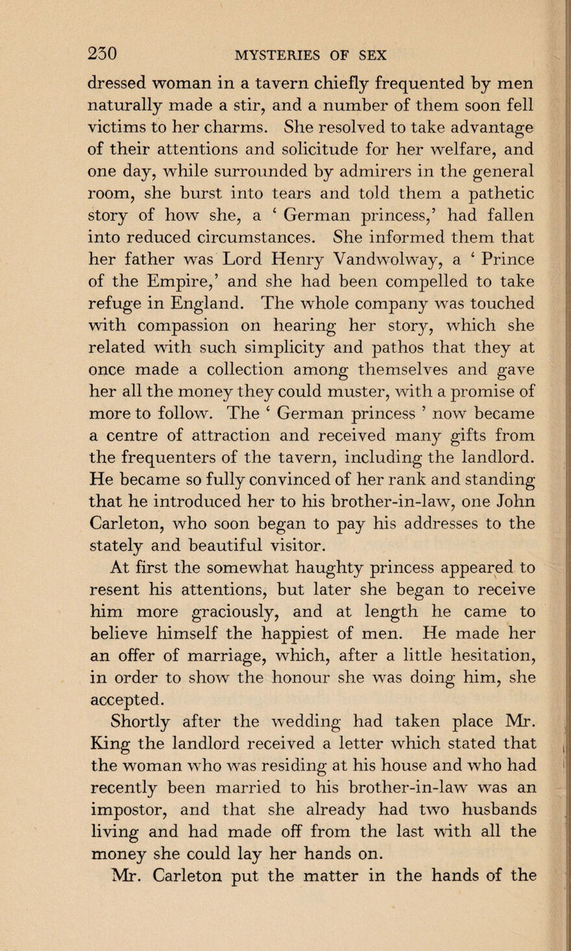 dressed woman in a tavern chiefly frequented by men naturally made a stir, and a number of them soon fell victims to her charms. She resolved to take advantage of their attentions and solicitude for her welfare, and one day, while surrounded by admirers in the general room, she burst into tears and told them a pathetic story of how she, a ‘ German princess/ had fallen into reduced circumstances. She informed them that her father was Lord Henry Yandwolway, a 4 Prince of the Empire/ and she had been compelled to take refuge in England. The whole company was touched with compassion on hearing her story, which she related with such simplicity and pathos that they at once made a collection among themselves and gave her all the money they could muster, with a promise of more to follow. The ‘ German princess ’ now became a centre of attraction and received many gifts from the frequenters of the tavern, including the landlord. He became so fully convinced of her rank and standing that he introduced her to his brother-in-law, one John Carleton, who soon began to pay his addresses to the stately and beautiful visitor. At first the somewhat haughty princess appeared to resent his attentions, but later she began to receive him more graciously, and at length he came to believe himself the happiest of men. He made her an offer of marriage, which, after a little hesitation, in order to show the honour she was doing him, she accepted. Shortly after the wedding had taken place Mr. King the landlord received a letter which stated that the woman who was residing at his house and who had recently been married to his brother-in-law was an impostor, and that she already had two husbands living and had made off from the last with all the money she could lay her hands on. Mr. Carleton put the matter in the hands of the