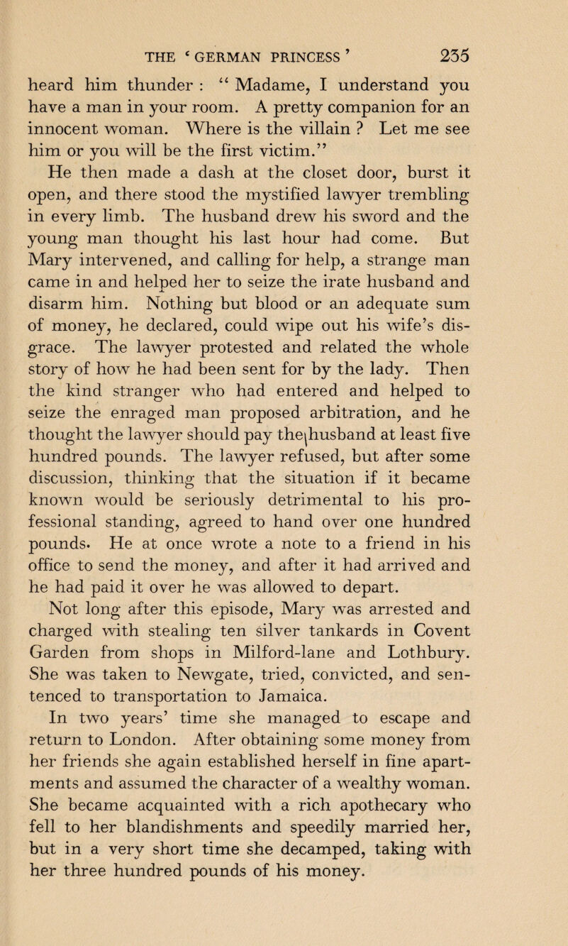 heard him thunder : “ Madame, I understand you have a man in your room. A pretty companion for an innocent woman. Where is the villain ? Let me see him or you will be the first victim.” He then made a dash at the closet door, burst it open, and there stood the mystified lawyer trembling in every limb. The husband drew his sword and the young man thought his last hour had come. But Mary intervened, and calling for help, a strange man came in and helped her to seize the irate husband and disarm him. Nothing but blood or an adequate sum of money, he declared, could wipe out his wife’s dis¬ grace. The lawyer protested and related the whole story of how he had been sent for by the lady. Then the kind stranger who had entered and helped to seize the enraged man proposed arbitration, and he thought the lawyer should pay thejhusband at least five hundred pounds. The lawyer refused, but after some discussion, thinking that the situation if it became known would be seriously detrimental to his pro¬ fessional standing, agreed to hand over one hundred pounds. He at once wrote a note to a friend in his office to send the money, and after it had arrived and he had paid it over he was allowed to depart. Not long after this episode, Mary was arrested and charged with stealing ten silver tankards in Covent Garden from shops in Milford-lane and Lothbury. She was taken to Newgate, tried, convicted, and sen¬ tenced to transportation to Jamaica. In two years’ time she managed to escape and return to London. After obtaining some money from her friends she again established herself in fine apart¬ ments and assumed the character of a wealthy woman. She became acquainted with a rich apothecary who fell to her blandishments and speedily married her, but in a very short time she decamped, taking with her three hundred pounds of his money.