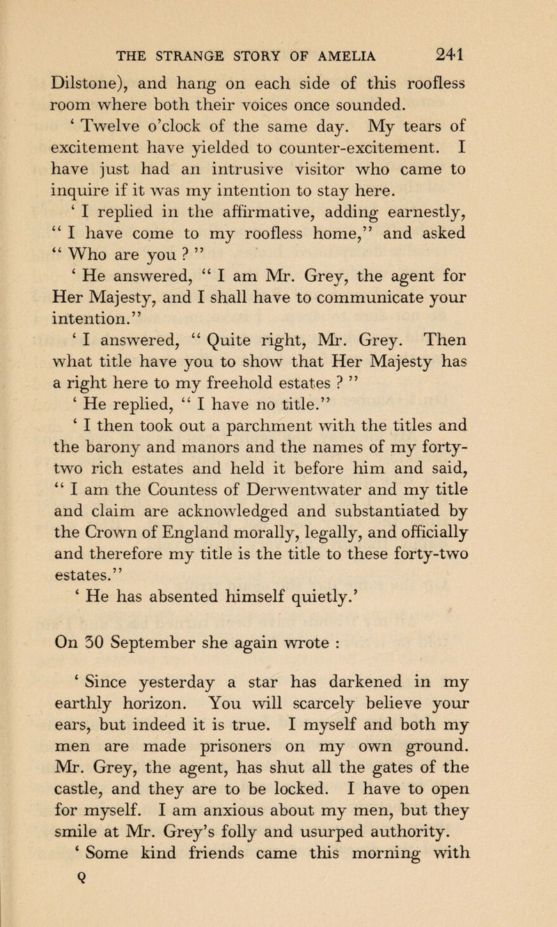 Dilstone), and hang on each side of this roofless room where both their voices once sounded. 4 Twelve o’clock of the same day. My tears of excitement have yielded to counter-excitement. I have just had an intrusive visitor who came to inquire if it was my intention to stay here. ‘ I replied in the affirmative, adding earnestly, 44 I have come to my roofless home,” and asked 44 Who are you ? ” 4 He answered, 44 I am Mr. Grey, the agent for Her Majesty, and I shall have to communicate your intention.” 4 I answered, 44 Quite right, Mr. Grey. Then what title have you to show that Her Majesty has a right here to my freehold estates ? ” 4 He replied, 44 I have no title.” 4 I then took out a parchment with the titles and the barony and manors and the names of my forty- two rich estates and held it before him and said, 44 I am the Countess of Derwentwater and my title and claim are acknowledged and substantiated by the Crown of England morally, legally, and officially and therefore my title is the title to these forty-two estates.” 4 He has absented himself quietly.’ On 50 September she again wrote : 4 Since yesterday a star has darkened in my earthly horizon. You will scarcely believe your ears, but indeed it is true. I myself and both my men are made prisoners on my own ground. Mr. Grey, the agent, has shut all the gates of the castle, and they are to be locked. I have to open for myself. I am anxious about my men, but they smile at Mr. Grey’s folly and usurped authority. 4 Some kind friends came this morning with Q