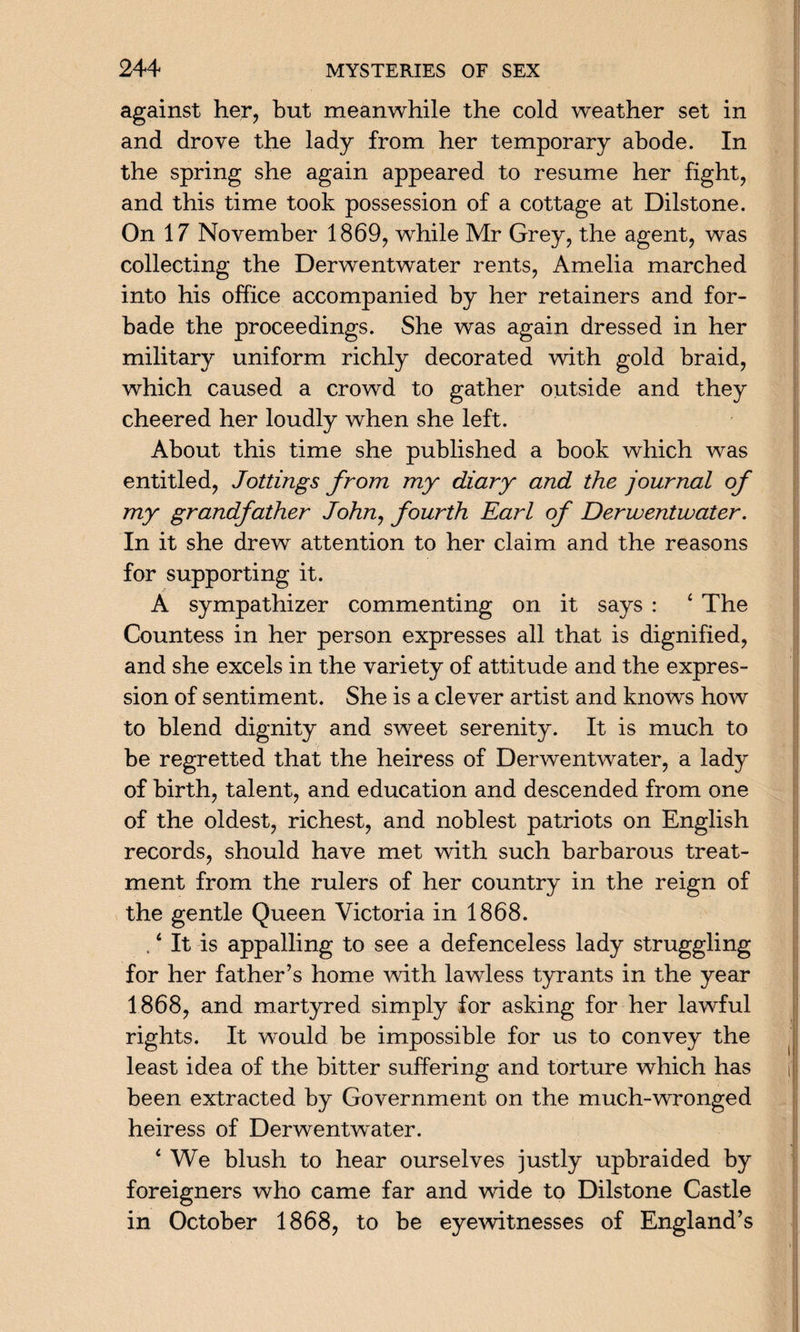 against her, but meanwhile the cold weather set in and drove the lady from her temporary abode. In the spring she again appeared to resume her fight, and this time took possession of a cottage at Dilstone. On 17 November 1869, while Mr Grey, the agent, was collecting the Derwentwater rents, Amelia marched into his office accompanied by her retainers and for¬ bade the proceedings. She was again dressed in her military uniform richly decorated with gold braid, which caused a crowd to gather outside and they cheered her loudly when she left. About this time she published a book which was entitled, Jottings from my diary and the journal of my grandfather John, fourth Earl of Derwentwater. In it she drew attention to her claim and the reasons for supporting it. A sympathizer commenting on it says : 4 The Countess in her person expresses all that is dignified, and she excels in the variety of attitude and the expres¬ sion of sentiment. She is a clever artist and knows how to blend dignity and sweet serenity. It is much to be regretted that the heiress of Derwentwater, a lady of birth, talent, and education and descended from one of the oldest, richest, and noblest patriots on English records, should have met with such barbarous treat¬ ment from the rulers of her country in the reign of the gentle Queen Victoria in 1868. A It is appalling to see a defenceless lady struggling for her father’s home with lawless tyrants in the year 1868, and martyred simply for asking for her lawful rights. It would be impossible for us to convey the least idea of the bitter suffering and torture which has been extracted by Government on the much-wronged heiress of Derwentwater. 4 We blush to hear ourselves justly upbraided by foreigners who came far and wide to Dilstone Castle in October 1868, to be eyewitnesses of England’s
