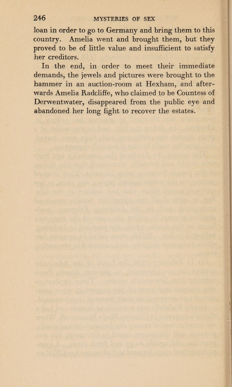 loan in order to go to Germany and bring them to this country. Amelia went and brought them, but they proved to be of little value and insufficient to satisfy her creditors. In the end, in order to meet their immediate demands, the jewels and pictures were brought to the hammer in an auction-room at Hexham, and after¬ wards Amelia Radcliffe, who claimed to be Countess of Derwentwater, disappeared from the public eye and abandoned her long fight to recover the estates.