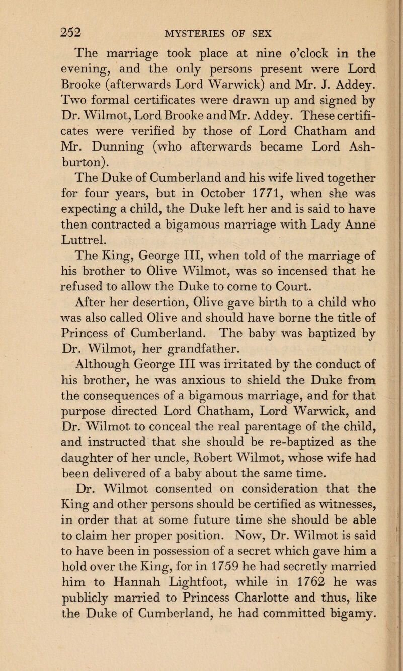 The marriage took place at nine o’clock in the evening, and the only persons present were Lord Brooke (afterwards Lord Warwick) and Mr. J. Addey. Two formal certificates were drawn up and signed by Dr. Wilmot, Lord Brooke and Mr. Addey. These certifi¬ cates were verified by those of Lord Chatham and Mr. Dunning (who afterwards became Lord Ash¬ burton). The Duke of Cumberland and his wife lived together for four years, but in October 1771, when she was expecting a child, the Duke left her and is said to have then contracted a bigamous marriage with Lady Anne Luttrel. The King, George III, when told of the marriage of his brother to Olive Wilmot, was so incensed that he refused to allow the Duke to come to Court. After her desertion, Olive gave birth to a child who was also called Olive and should have borne the title of Princess of Cumberland. The baby was baptized by Dr. Wilmot, her grandfather. Although George III was irritated by the conduct of his brother, he was anxious to shield the Duke from the consequences of a bigamous marriage, and for that purpose directed Lord Chatham, Lord Warwick, and Dr. Wilmot to conceal the real parentage of the child, and instructed that she should be re-baptized as the daughter of her uncle, Robert Wilmot, whose wife had been delivered of a baby about the same time. Dr. Wilmot consented on consideration that the King and other persons should be certified as witnesses, in order that at some future time she should be able to claim her proper position. Now, Dr. Wilmot is said to have been in possession of a secret which gave him a hold over the King, for in 1759 he had secretly married him to Hannah Lightfoot, while in 1762 he was publicly married to Princess Charlotte and thus, like the Duke of Cumberland, he had committed bigamy.