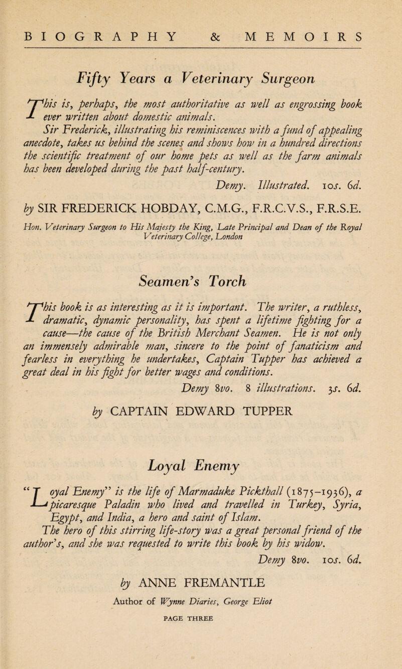 Fifty Years a Veterinary Surgeon Sir Frederick, illustrating his reminiscences with a fund of appealing anecdote, takes us behind the scenes and shows how in a hundred directions the scientific treatment of our home pets as well as the farm animals has been developed during the past half-century. Demy. Illustrated. ioj\ Gd. by SIR FREDERICK HOBDAY, C.M.G., F.R.C.V.S., F.R.S.E. Hon. Veterinary Surgeon to His Majesty the King, Late Principal and Dean of the Royal Veterinary College, London Seamen's Torch cause—the cause of the British Merchant Seamen. He is not only an immensely admirable man, sincere to the point of fanaticism and fearless in everything he undertakes. Captain Tupper has achieved a great deal in his fight for better wages and conditions. Demy %vo. 8 illustrations. 3s. Gd. by CAPTAIN EDWARD TUPPER “ T oyal Enemy” is the life of Marmaduke Pickthall (1875-1936), a i—'picaresque Paladin who lived and travelled in Turkey, Syria, Egypt, and India, a hero and saint of Islam. The hero of this stirring life-story was a great personal friend of the author's, and she was requested to write this book by his widow. Demy 8vo. ioj*. Gd. by ANNE FREMANTLE Author of Wynne Diaries, George Lliot PAGE THREE