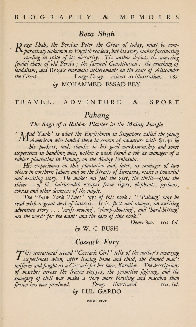 BIOGRAPHY & MEMOIRS Reza Shah T) e^a Shah, the Persian Peter the Great of today, must he com- P^paratively unknown to English readers, hut his story makes fascinating reading in spite of its obscurity. The author depicts the amazing feudal chaos of old Persia , the farcical Constitution ; the crushing of feudalism, and Re %a’s enormous achievements on the scale of Alexander the Great. Large Demy. About 20 illustrations. 1 Ss. by MOHAMMED ESSAD-BEY TRAVEL, ADVENTURE & SPORT Pahang The Saga of a Rubber Planter in the Malay Jungle “ ]\/fud Yank ” is what the Englishmen in Singapore called the young a. VI American who landed there in search of adventure with $1.40 in his pockets, and, thanks to his good marksmanship and some experience in handling men, within a week found a job as manager of a rubber plantation in Pahang, on the Malay Peninsula. His experiences on this plantation and, later, as ?nanager of two others in northern Jahore and on the Straits of Sumatra, make a powerful and exciting story. He makes one feel the %est, the thrill—often the shiver — of his hairbreadth escapes from tigers, elephants, pythons, cobras and other denizens of the jungle. The “New York Times” says of this book : “ ‘Pahang’ may be read with a great deal of interest. It is, first and always, an exciting adventure story . . . ‘swift-moving’, ‘sharp-shooting\ and ‘hard-hitting are the words for the events and the hero of this book.” Demy 8 vo. ioj\ 6d. by W. C. BUSH Cossack Fury r'his sensational second “Cossack Girl” tells of the author’s amoving experiences when, after leaving home and child, she donned man’s uniform andfought as a Cossack for her hero, Kornilov. The descriptions of marches across the frozen steppes, the primitive fighting, and the savagery of civil war make a story more thrilling and macabre than fiction has ever produced. Demy. Illustrated. ioj\ 6d. by LUL GARDO