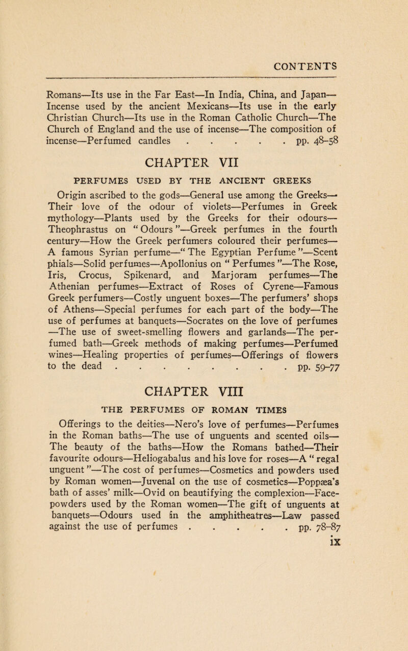 Romans—Its use in the Far East—In India, China, and Japan— Incense used by the ancient Mexicans—Its use in the early Christian Church—Its use in the Roman Catholic Church—The Church of England and the use of incense—The composition of incense—Perfumed candles.pp. 48-58 CHAPTER VII PERFUMES USED BY THE ANCIENT GREEKS Origin ascribed to the gods—General use among the Greeks— Their love of the odour of violets—Perfumes in Greek mythology—Plants used by the Greeks for their odours— Theophrastus on “ Odours ”—Greek perfumes in the fourth century—How the Greek perfumers coloured their perfumes— A famous Syrian perfume—“ The Egyptian Perfume ”—Scent phials—Solid perfumes—Apollonius on “ Perfumes ”—The Rose, Iris, Crocus, Spikenard, and Marjoram perfumes—The Athenian perfumes—Extract of Roses of Cyrene—Famous Greek perfumers—Costly unguent boxes—The perfumers’ shops of Athens—Special perfumes for each part of the body—The use of perfumes at banquets—Socrates on the love of perfumes —The use of sweet-smelling flowers and garlands—The per¬ fumed bath—Greek methods of making perfumes—Perfumed wines—Healing properties of perfumes—Offerings of flowers to the dead.pp. 59-77 CHAPTER VIII THE PERFUMES OF ROMAN TIMES Offerings to the deities—Nero’s love of perfumes—Perfumes in the Roman baths—The use of unguents and scented oils— The beauty of the baths—How the Romans bathed—Their favourite odours—Heliogabalus and his love for roses—A “ regal unguent ”—The cost of perfumes—Cosmetics and powders used by Roman women—Juvenal on the use of cosmetics—Poppsea’s bath of asses’ milk—Ovid on beautifying the complexion—Face- powders used by the Roman women—The gift of unguents at banquets—Odours used Sn the amphitheatres—Law passed against the use of perfumes.pp. 78-87