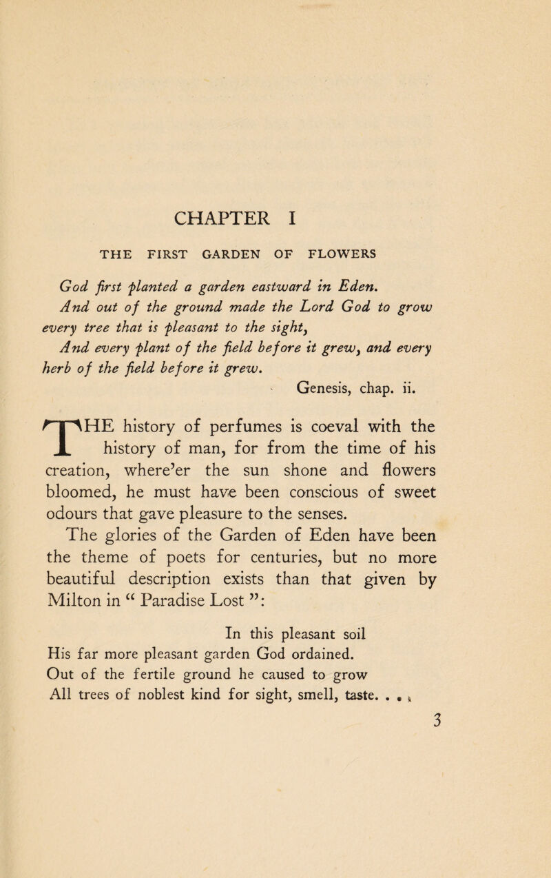 CHAPTER I THE FIRST GARDEN OF FLOWERS God first flanted a garden eastward in Eden. And out of the ground made the Lord God to grow every tree that is fleasant to the sight, And every flant of the field before it grew, and every herb of the field before it grew. Genesis, chap. ii. THE history of perfumes is coeval with the history of man, for from the time of his creation, where’er the sun shone and flowers bloomed, he must have been conscious of sweet odours that gave pleasure to the senses. The glories of the Garden of Eden have been the theme of poets for centuries, but no more beautiful description exists than that given by Milton in “ Paradise Lost ”: In this pleasant soil His far more pleasant garden God ordained. Out of the fertile ground he caused to grow All trees of noblest kind for sight, smell, taste. . . k