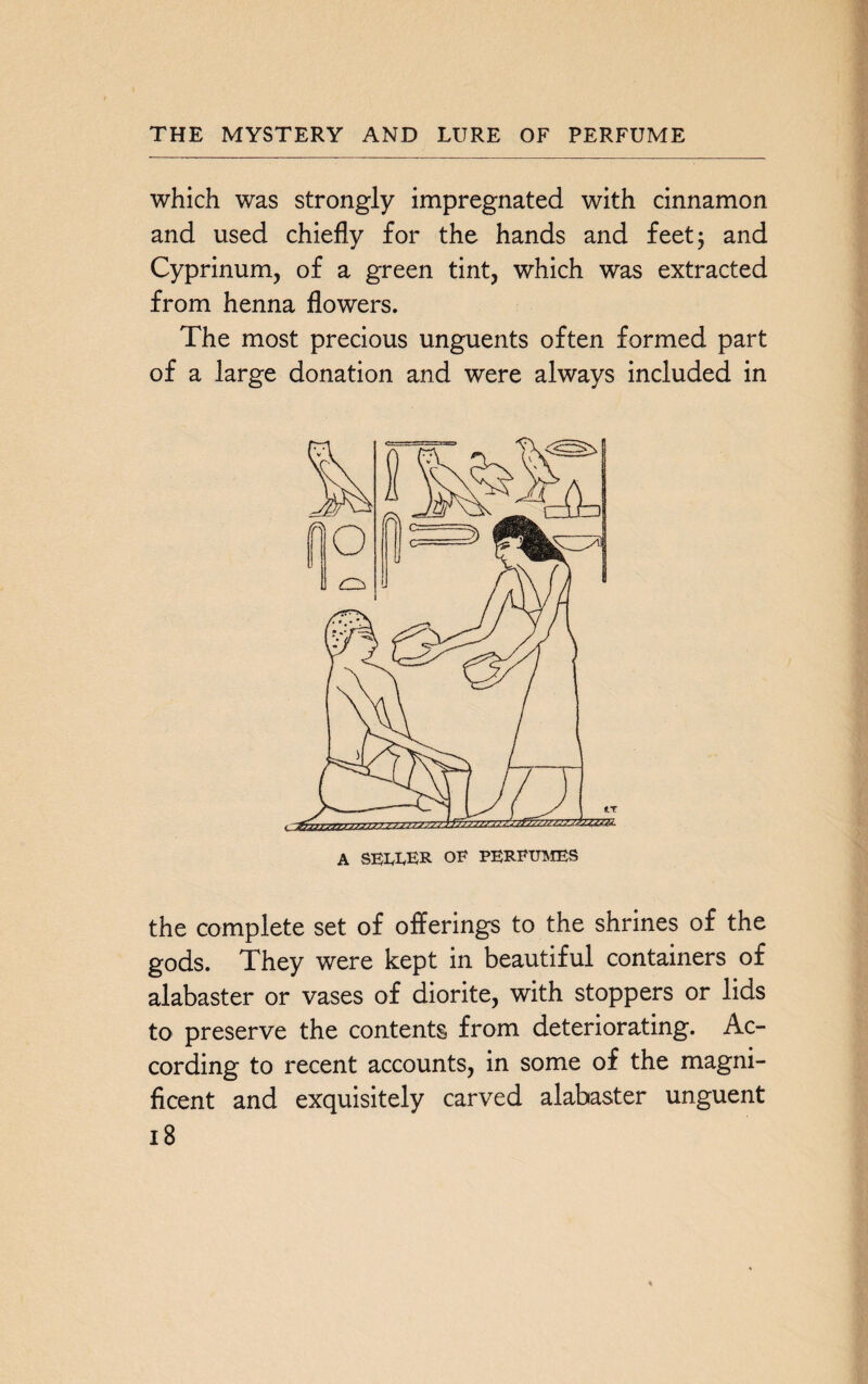 which was strongly impregnated with cinnamon and used chiefly for the hands and feet 5 and Cyprinum, of a green tint, which was extracted from henna flowers. The most precious unguents often formed part of a large donation and were always included in the complete set of offerings to the shrines of the gods. They were kept in beautiful containers of alabaster or vases of diorite, with stoppers or lids to preserve the contents from deteriorating. Ac¬ cording to recent accounts, in some of the magni¬ ficent and exquisitely carved alabaster unguent