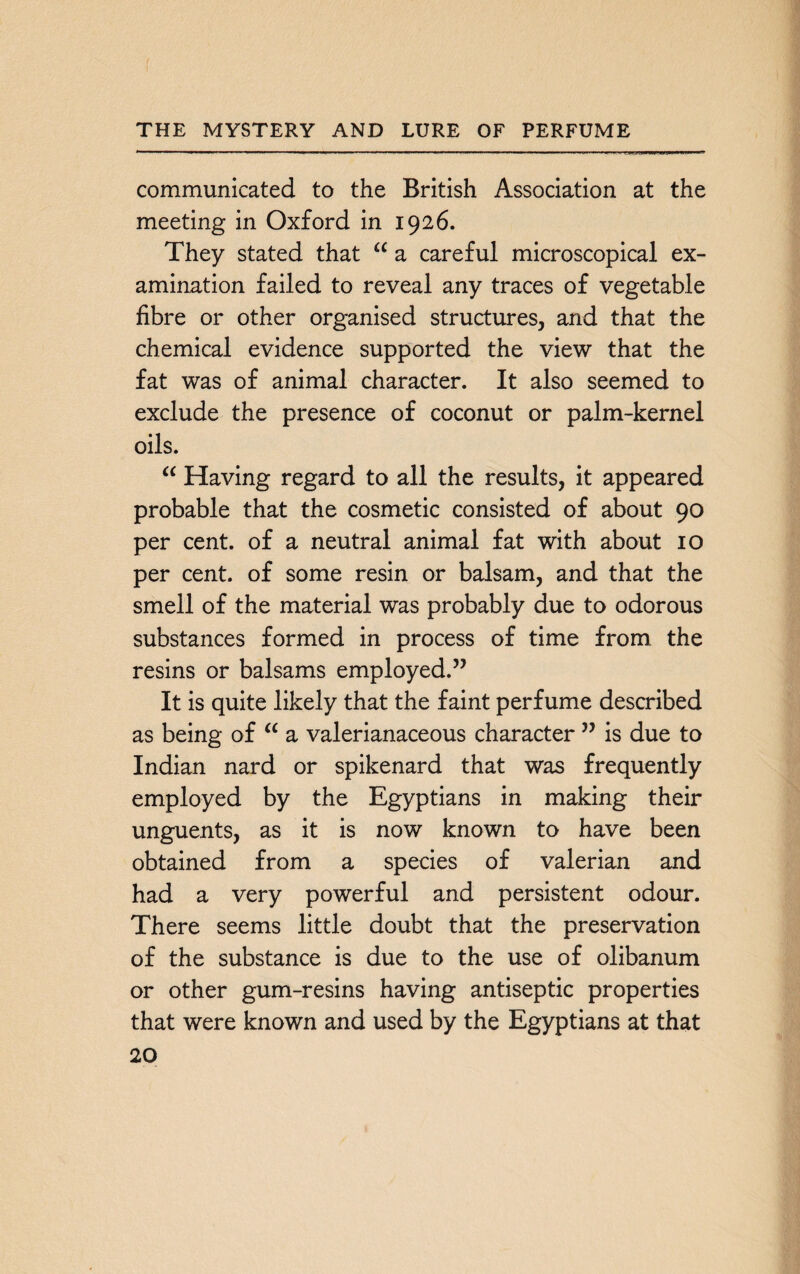 communicated to the British Association at the meeting in Oxford in 1926. They stated that a a careful microscopical ex¬ amination failed to reveal any traces of vegetable fibre or other organised structures, and that the chemical evidence supported the view that the fat was of animal character. It also seemed to exclude the presence of coconut or palm-kernel oils. “ Having regard to all the results, it appeared probable that the cosmetic consisted of about 90 per cent, of a neutral animal fat with about 10 per cent, of some resin or balsam, and that the smell of the material was probably due to odorous substances formed in process of time from the resins or balsams employed.” It is quite likely that the faint perfume described as being of “ a valerianaceous character ” is due to Indian nard or spikenard that was frequently employed by the Egyptians in making their unguents, as it is now known to have been obtained from a species of valerian and had a very powerful and persistent odour. There seems little doubt that the preservation of the substance is due to the use of olibanum or other gum-resins having antiseptic properties that were known and used by the Egyptians at that