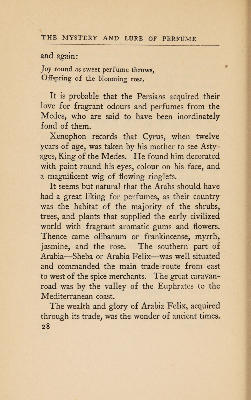 and again: Joy round as sweet perfume throws, Offspring of the blooming rose. It is probable that the Persians acquired their love for fragrant odours and perfumes from the Medes, who are said to have been inordinately fond of them. Xenophon records that Cyrus, when twelve years of age, was taken by his mother to see Asty- ages, King of the Medes. He found him decorated with paint round his eyes, colour on his face, and a magnificent wig of flowing ringlets. It seems but natural that the Arabs should have had a great liking for perfumes, as their country was the habitat of the majority of the shrubs, trees, and plants that supplied the early civilized world with fragrant aromatic gums and flowers. Thence came olibanum or frankincense, myrrh, jasmine, and the rose. The southern part of Arabia—Sheba or Arabia Felix—was well situated and commanded the main trade-route from east to west of the spice merchants. The great caravan- road was by the valley of the Euphrates to the Mediterranean coast. The wealth and glory of Arabia Felix, acquired through its trade, was the wonder of ancient times.