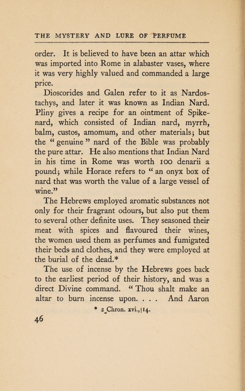 order. It is believed to have been an attar which was imported into Rome in alabaster vases, where it was very highly valued and commanded a large price. Dioscorides and Galen refer to it as Nardos- tachys, and later it was known as Indian Nard. Pliny gives a recipe for an ointment of Spike¬ nard, which consisted of Indian nard, myrrh, balm, custos, amomum, and other materials j but the “ genuine ” nard of the Bible was probably the pure attar. He also mentions that Indian Nard in his time in Rome was worth ioo denarii a pound j while Horace refers to “ an onyx box of nard that was worth the value of a large vessel of wine.” The Hebrews employed aromatic substances not only for their fragrant odours, but also put them to several other definite uses. They seasoned their meat with spices and flavoured their wines, the women used them as perfumes and fumigated their beds and clothes, and they were employed at the burial of the dead.5)1 The use of incense by the Hebrews goes back to the earliest period of their history, and was a direct Divine command. “ Thou shalt make an altar to burn incense upon. . . . And Aaron * 2^Chron. xvi.,ji4.