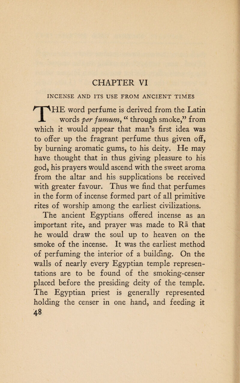INCENSE AND ITS USE FROM ANCIENT TIMES THE word perfume is derived from the Latin words per fumum, “ through smoke,” from which it would appear that man’s first idea was to offer up the fragrant perfume thus given off, by burning aromatic gums, to his deity. He may have thought that in thus giving pleasure to his god, his prayers would ascend with the sweet aroma from the altar and his supplications be received with greater favour. Thus we find that perfumes in the form of incense formed part of all primitive rites of worship among the earliest civilizations. The ancient Egyptians offered incense as an important rite, and prayer was made to Ra that he would draw the soul up to heaven on the smoke of the incense. It was the earliest method of perfuming the interior of a building. On the walls of nearly every Egyptian temple represen¬ tations are to be found of the smoking-censer placed before the presiding deity of the temple. The Egyptian priest is generally represented holding the censer in one hand, and feeding it